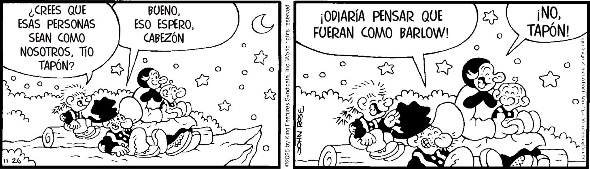 Comic book OCR: 11-26 ¿CREES QUE ESAS PERSONAS SEAN COMO NOSOTROSTIO TAPÓN? BUENOCABEZÓN 0 ©2025 by King Features SyndicateInc. World rights reserved. JOHN ROSE ¡ODIARÍA PENSAR QUE FUERAN COMO BARLOW! 115 ¡NOTAPÓN! comicskingdom.com/barncy googe and snuffy smith 11-26 ¿ CREES QUE ESAS PERSONAS SEAN COMO NOSOTROSTIO TAPÓN ? BUENOESO ESPEROCABEZÓN 0 © 2025 by King Features SyndicateInc. World rights reserved . JOHN ROSE ¡ ODIARÍA PENSAR QUE FUERAN COMO BARLOW ! 115 ¡ NOTAPÓN ! comicskingdom.com/barncy googe and snuffy smith