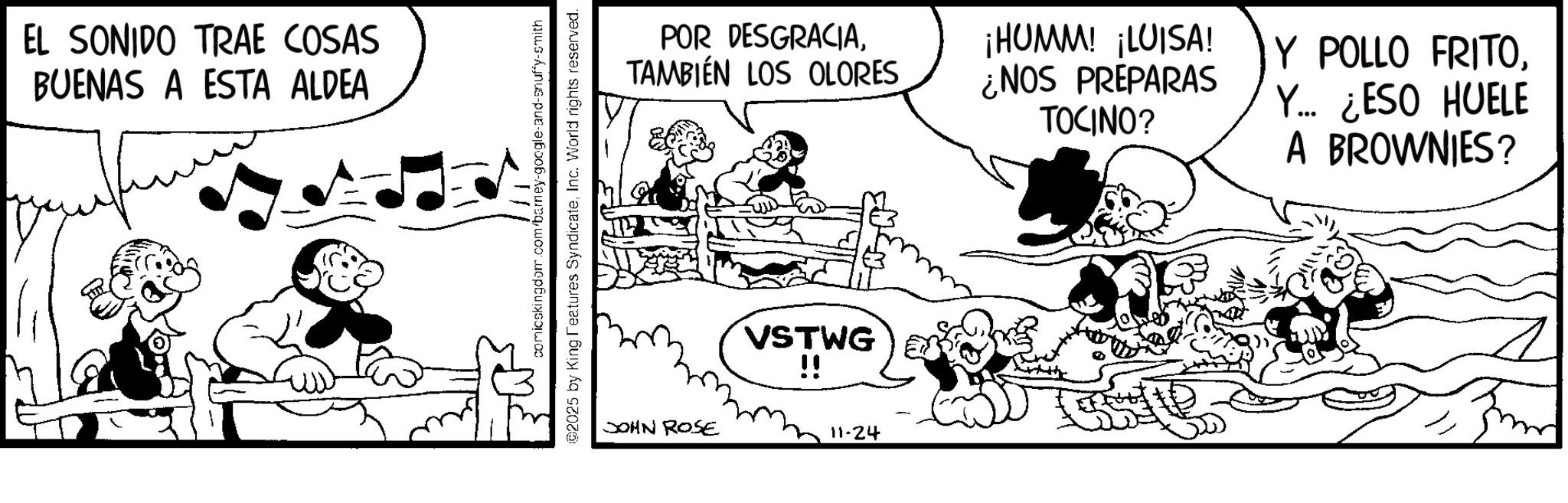 Animation OCR: EL SONIDO TRAE COSAS BUENAS A ESTA ALDEA comicskingdom.com/barney-google-and-snuffy-smith ©2025 by King Features SyndicateInc. World rights reserved. POR DESGRACIATAMBIÉN LOS OLORES ¡HUMM! ¡LUISA! ¿NOS PREPARAS TOCINO? Y POLLO FRITOY... ¿ESO HUELE A BROWNIES? JOHN ROSE VSTWG !! 11-24 EL SONIDO TRAE COSAS BUENAS A ESTA ALDEA comicskingdom.com/barney-google-and-snuffy-smith © 2025 by King Features SyndicateInc. World rights reserved . POR DESGRACIATAMBIÉN LOS OLORES ¡ HUMM ! ¡ LUISA ! ¿ NOS PREPARAS TOCINO ? Y POLLO FRITOY ... ¿ ESO HUELE A BROWNIES ? JOHN ROSE VSTWG !! 11-24