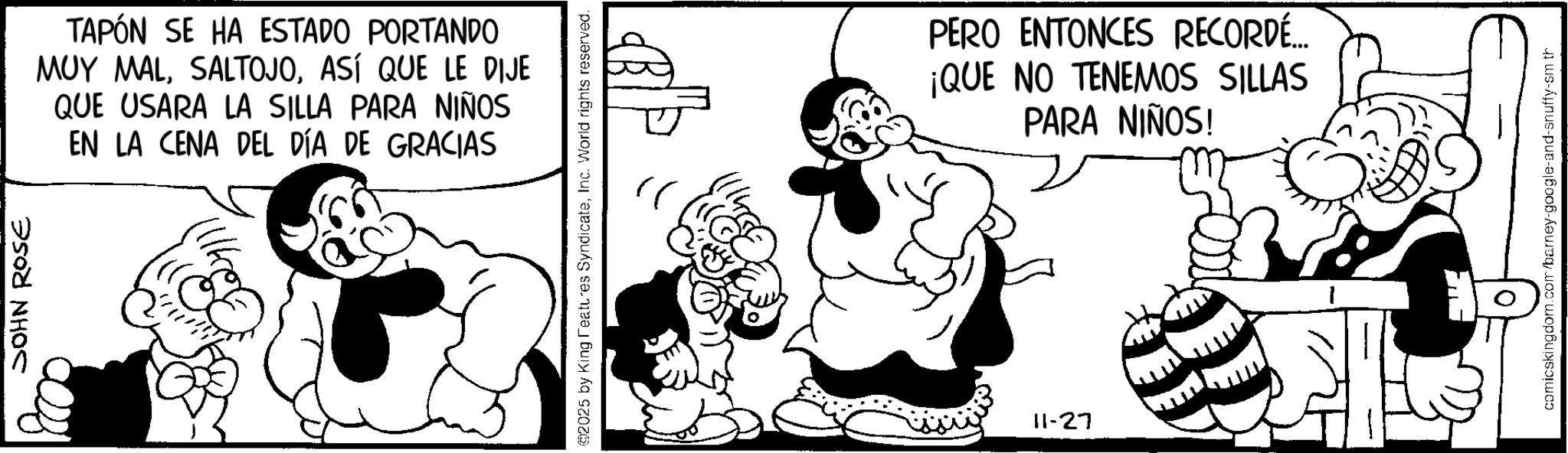 Comics OCR: JOHN ROSE TAPÓN SE HA ESTADO PORTANDO MUY MALASÍ QUE LE DIJE QUE USARA LA SILLA PARA NIÑOS EN LA CENA DEL DÍA DE GRACIAS @2025 by King Features SyndicateInc. World rights reserved. ? 11-27 PERO ENTONCES RECORDÉ... ¡QUE NO TENEMOS SILLAS PARA NIÑOS! comicskingdom.com/barney-google-and-snuffy-sm th JOHN ROSE TAPÓN SE HA ESTADO PORTANDO MUY MALASÍ QUE LE DIJE QUE USARA LA SILLA PARA NIÑOS EN LA CENA DEL DÍA DE GRACIAS @ 2025 by King Features SyndicateInc. World rights reserved . ? 11-27 PERO ENTONCES RECORDÉ ... ¡ QUE NO TENEMOS SILLAS PARA NIÑOS ! comicskingdom.com/barney-google-and-snuffy-sm th