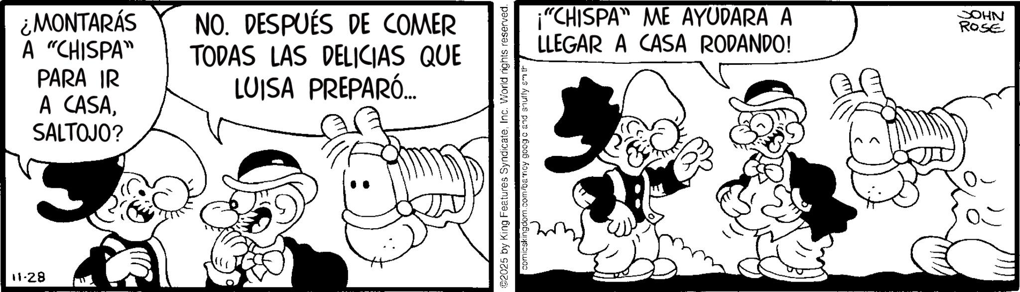 Animation OCR: 11-28 ¿MONTARÁS A "CHISPA" PARA IR A CASASALTOJO? NO. DESPUÉS DE COMER TODAS LAS DELICIAS QUE LUISA PREPARÓ... ©2025 by King Features SyndicateInc. World rights reserved. comicskingdom.com/barncy googo and shuffy smith "CHISPA" ME AYUDARA A LLEGAR A CASA RODANDO! JOHN ROSE 11-28 ¿ MONTARÁS A " CHISPA " PARA IR A CASASALTOJO ? NO . DESPUÉS DE COMER TODAS LAS DELICIAS QUE LUISA PREPARÓ ... © 2025 by King Features SyndicateInc. World rights reserved . comicskingdom.com/barncy googo and shuffy smith " CHISPA " ME AYUDARA A LLEGAR A CASA RODANDO ! JOHN ROSE