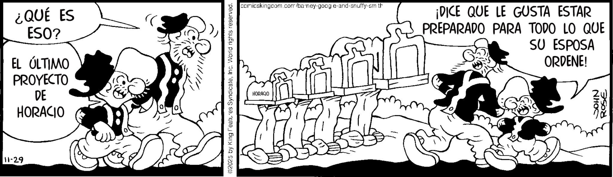 Publication OCR: 11-29 ¿QUÉ ES ESO? EL ÚLTIMO PROYECTO DE HORACIO ©2025 by King Features SyndicateInc. World rights reserved. HORACIO comicskingcom.com/barney-goog e-and-snuffy-sm th ¡DICE QUE LE GUSTA ESTAR PREPARADO PARA TODO LO QUE SU ESPOSA ORDENE! JOHN ROSE 11-29 ¿ QUÉ ES ESO ? EL ÚLTIMO PROYECTO DE HORACIO © 2025 by King Features SyndicateInc. World rights reserved . HORACIO comicskingcom.com/barney-goog e - and - snuffy - sm th ¡ DICE QUE LE GUSTA ESTAR PREPARADO PARA TODO LO QUE SU ESPOSA ORDENE ! JOHN ROSE