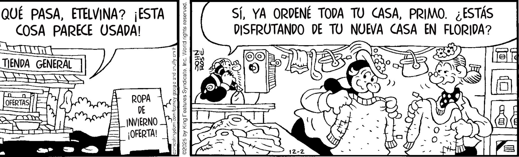 Animation OCR: T QUE PASAETELVINA? ¡ESTA COSA PARECE USADA! TIENDA GENERAL OFERTAS ROSE icskingdom.com/barney googa and snuffy smith 02025 by King Features SyndicateInc. World rights reserved. JOHN ROPA DE INVIERNO ¡OFERTA! SíPRIMO. ¿ESTÁS DISFRUTANDO DE TU NUEVA CASA EN FLORIDA? 12-2 T QUE PASAETELVINA ? ¡ ESTA COSA PARECE USADA ! TIENDA GENERAL OFERTAS ROSE icskingdom.com/barney googa and snuffy smith 02025 by King Features SyndicateInc. World rights reserved . JOHN ROPA DE INVIERNO ¡ OFERTA ! SíYA ORDENÉ TODA TU CASAPRIMO . ¿ ESTÁS DISFRUTANDO DE TU NUEVA CASA EN FLORIDA ? 12-2