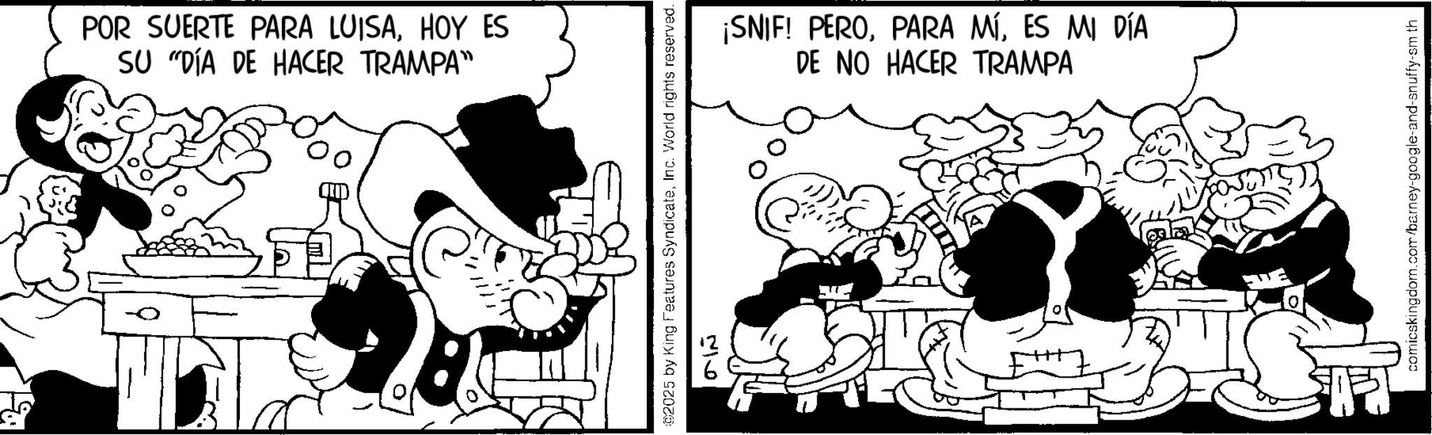 Animated cartoon OCR: POR SUERTE PARA LUISAHOY ES SU "DÍA DE HACER TRAMPA" ©2025 by King Features SyndicateInc. World rights reserved. 5166 ¡SNIF! PEROES MI DÍA DE NO HACER TRAMPA comicskingdom.com/barney-google-and-snuffy-sm th POR SUERTE PARA LUISAHOY ES SU " DÍA DE HACER TRAMPA " © 2025 by King Features SyndicateInc. World rights reserved . 5166 ¡ SNIF ! PEROPARA MÍES MI DÍA DE NO HACER TRAMPA comicskingdom.com/barney-google-and-snuffy-sm th