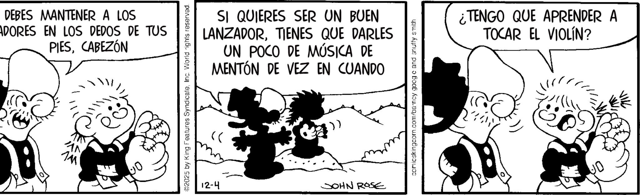 Comic book OCR: DEBES MANTENER A LOS ADORES EN LOS DEDOS DE TUS PIESCABEZÓN AN 00 SI QUIERES SER UN BUEN LANZADORTIENES QUE DARLES UN POCO DE MÚSICA DE MENTÓN DE VEZ EN CUANDO ©2025 by King Features SyndicateInc. World rights reserved. 12-4 JOHN ROSE comicskingcom.com/barncy googe and snuffy smith ¿TENGO QUE APRENDER A TOCAR EL VIOLÍN? DEBES MANTENER A LOS ADORES EN LOS DEDOS DE TUS PIESCABEZÓN AN 00 SI QUIERES SER UN BUEN LANZADORTIENES QUE DARLES UN POCO DE MÚSICA DE MENTÓN DE VEZ EN CUANDO © 2025 by King Features SyndicateInc. World rights reserved . 12-4 JOHN ROSE comicskingcom.com/barncy googe and snuffy smith ¿ TENGO QUE APRENDER A TOCAR EL VIOLÍN ?