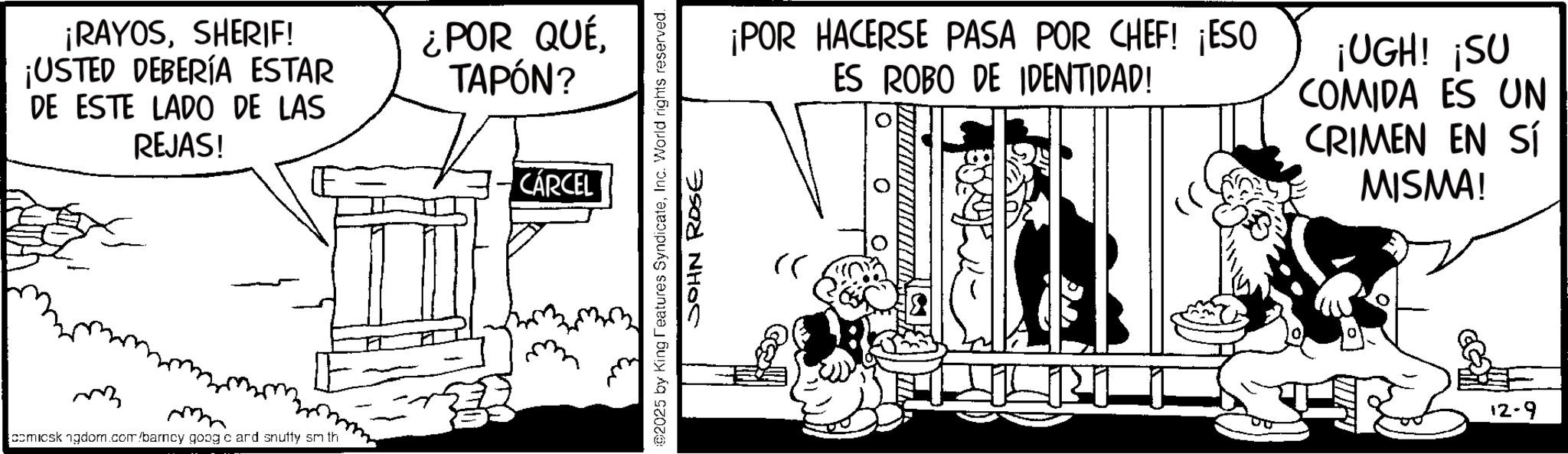 Publication OCR: ¡RAYOSSHERIF! ¡USTED DEBERÍA ESTAR DE ESTE LADO DE LAS REJAS! comicsk ngdom.com/barney goog e ard snutty sm th ¿POR QUÉ TAPÓN? CÁRCEL ©2025 by King Features SyndicateInc. World rights reserved. JOHN ROSE ¡POR HACERSE PASA POR CHEF! ¡ESO ES ROBO DE IDENTIDAD! ¡UGH! ¡SU COMIDA ES UN CRIMEN EN SÍ MISMA! " 12-9 ¡ RAYOSSHERIF ! ¡ USTED DEBERÍA ESTAR DE ESTE LADO DE LAS REJAS ! comicsk ngdom.com/barney goog e ard snutty sm th ¿ POR QUÉ TAPÓN ? CÁRCEL © 2025 by King Features SyndicateInc. World rights reserved . JOHN ROSE ¡ POR HACERSE PASA POR CHEF ! ¡ ESO ES ROBO DE IDENTIDAD ! ¡ UGH ! ¡ SU COMIDA ES UN CRIMEN EN SÍ MISMA ! " 12-9