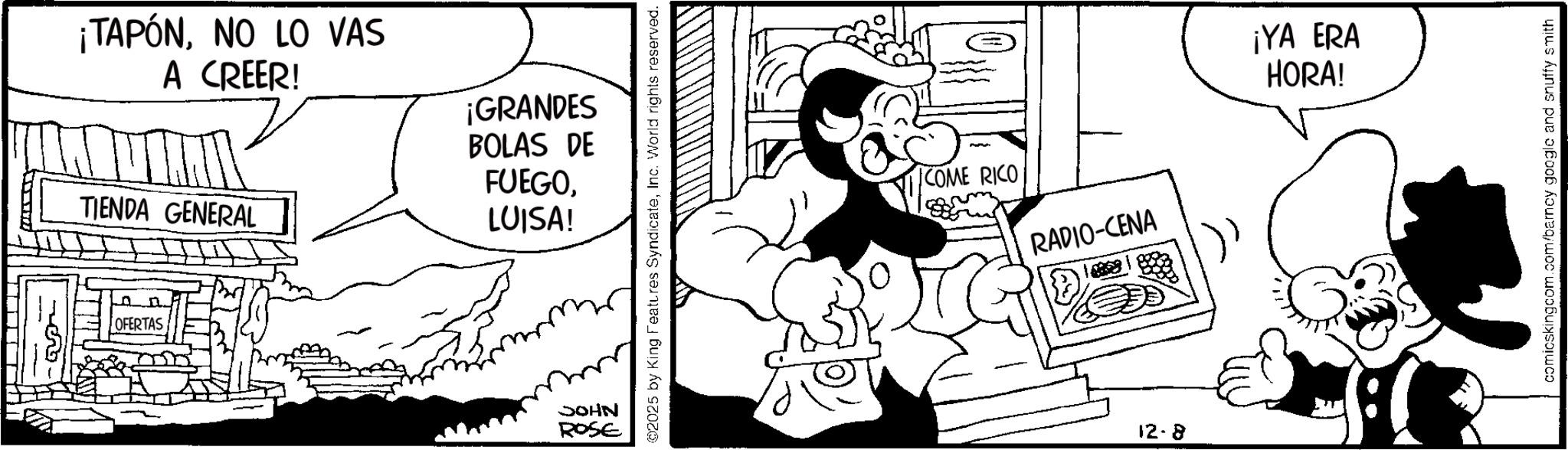 Publication OCR: ¡TAPÓNNO LO VAS A CREER! TIENDA GENERAL ¡GRANDES BOLAS DE FUEGOLUISA! OFERTAS JOHN ROSE ©2025 by King Features SyndicateInc. World rights reserved. COME RICO RADIO-CENA 12.8 ¡YA ERA HORA! comicskingcom.com/barncy google and snuffy smith ¡ TAPÓNNO LO VAS A CREER ! TIENDA GENERAL ¡ GRANDES BOLAS DE FUEGOLUISA ! OFERTAS JOHN ROSE © 2025 by King Features SyndicateInc. World rights reserved . COME RICO RADIO - CENA 12.8 ¡ YA ERA HORA ! comicskingcom.com/barncy google and snuffy smith