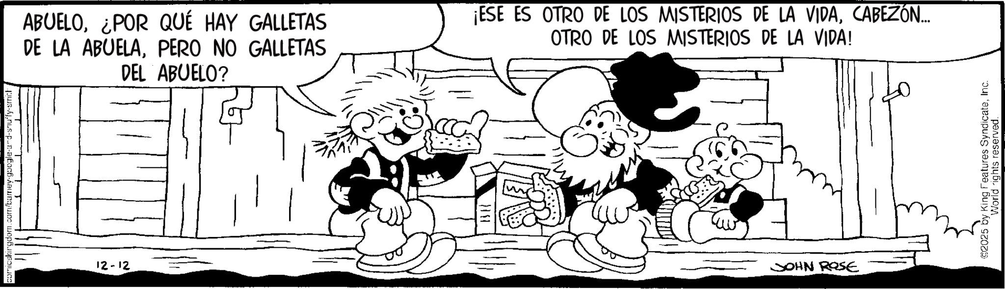 Publication OCR: comicskingdom.com/bamey-google-and-snuffy-smith 12-12 ABUELO¿POR QUÉ HAY GALLETAS DE LA ABUELAPERO NO GALLETAS DEL ABUELO? ¡ESE ES OTRO DE LOS MISTERIOS DE LA VIDACABEZÓN... OTRO DE LOS MISTERIOS DE LA VIDA! JOHN ROSE 2025 by King Features SyndicateInc. World rights reserved. comicskingdom.com/bamey-google-and-snuffy-smith 12-12 ABUELO¿ POR QUÉ HAY GALLETAS DE LA ABUELAPERO NO GALLETAS DEL ABUELO ? ¡ ESE ES OTRO DE LOS MISTERIOS DE LA VIDACABEZÓN ... OTRO DE LOS MISTERIOS DE LA VIDA ! JOHN ROSE 2025 by King Features SyndicateInc. World rights reserved .