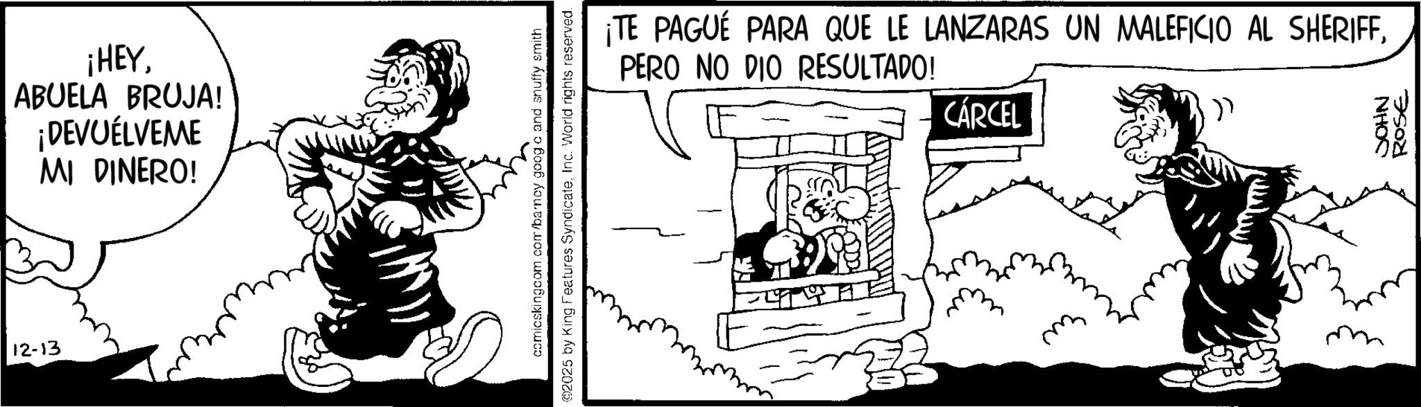 Publication OCR: ¡HEYABUELA BRUJA! ¡DEVUELVEME MI DINERO! 12-13 comicskingcom.com/barney goog o and snuffy smith @2025 by King Features SyndicateInc. World rights reserved. ¡TE PAGUE PARA QUE LE LANZARAS UN MALEFICIO AL SHERIFFPERO NO DIO RESULTADO! CÁRCEL JOHN 75021 ¡ HEYABUELA BRUJA ! ¡ DEVUELVEME MI DINERO ! 12-13 comicskingcom.com/barney goog o and snuffy smith @ 2025 by King Features SyndicateInc. World rights reserved . ¡ TE PAGUE PARA QUE LE LANZARAS UN MALEFICIO AL SHERIFFPERO NO DIO RESULTADO ! CÁRCEL JOHN 75021