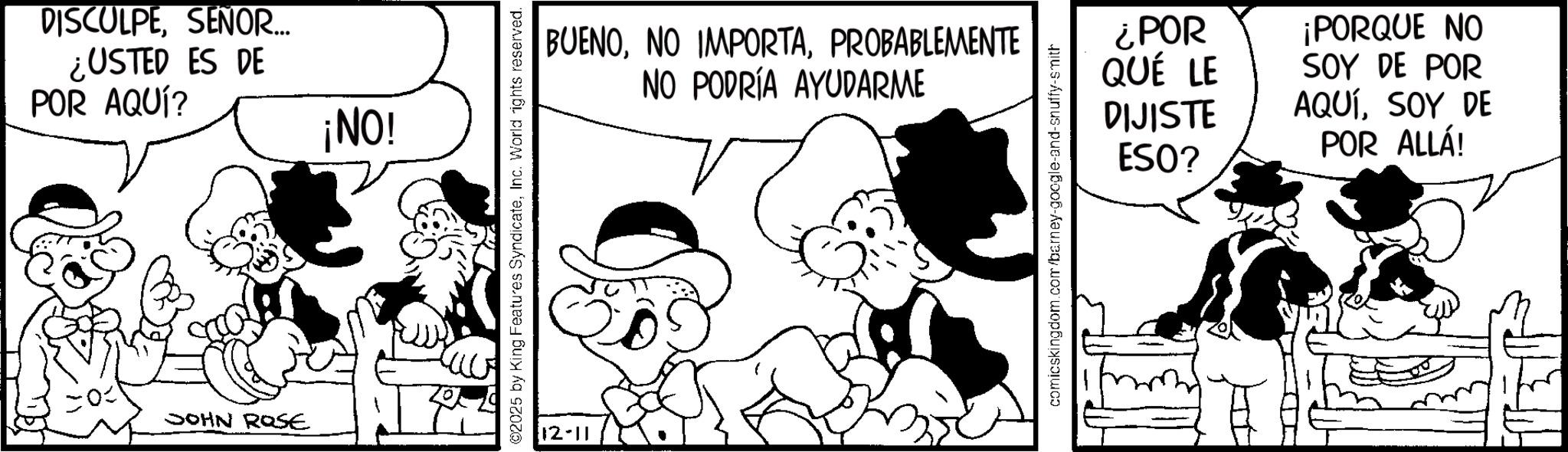 Comic book OCR: DISCULPESEÑOR... ¿USTED ES DE POR AQUÍ? ¡NO! JOHN ROSE 02025 by King Features SyndicateInc. World rights reserved. 12-11 BUENOPROBABLEMENTE NO PODRÍA AYUDARME comicskingdom.com/barney-google-and-snuffy-smith ¿POR QUÉ LE DIJISTE ESO? ¡PORQUE NO SOY DE POR AQUÍSOY DE POR ALLÁ! DISCULPESEÑOR ... ¿ USTED ES DE POR AQUÍ ? ¡ NO ! JOHN ROSE 02025 by King Features SyndicateInc. World rights reserved . 12-11 BUENONO IMPORTAPROBABLEMENTE NO PODRÍA AYUDARME comicskingdom.com/barney-google-and-snuffy-smith ¿ POR QUÉ LE DIJISTE ESO ? ¡ PORQUE NO SOY DE POR AQUÍSOY DE POR ALLÁ !