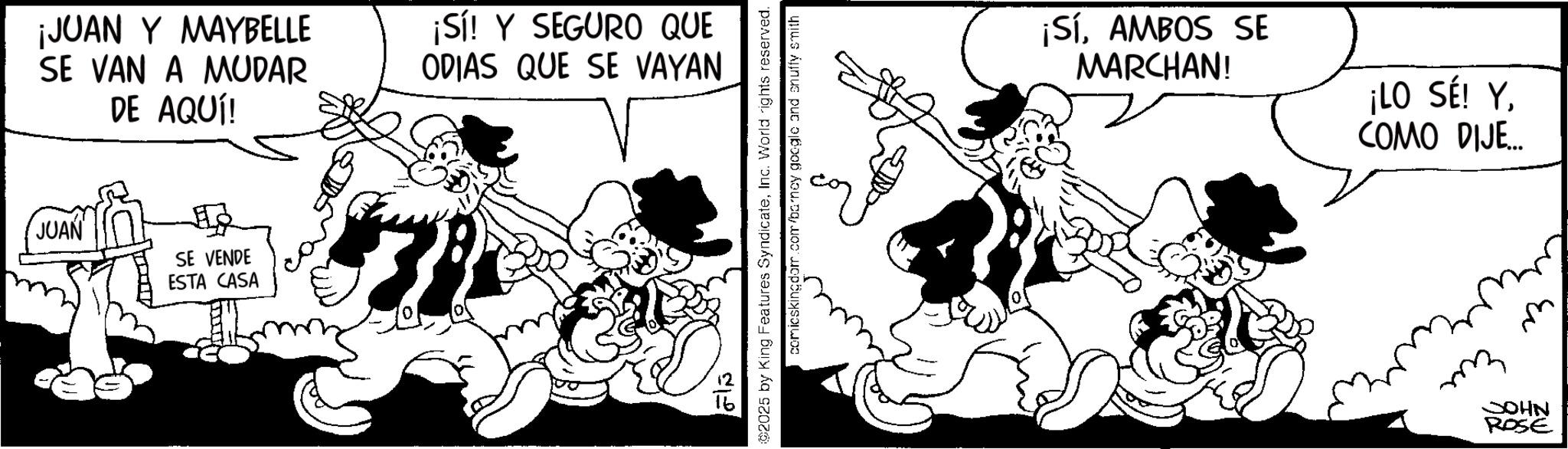 Comic book OCR: ¡JUAN Y MAYBELLE SE VAN A MUDAR DE AQUÍ! ¡Sí! Y SEGURO QUE ODIAS QUE SE VAYAN JUAN SE VENDE ESTA CASA ? ???? 02025 by King Features SyndicateInc. World rights reserved. comicskingdom.com/barney google and snuffy smith ¡SíAMBOS SE MARCHAN! ¡LO SÉ! Y. COMO DIJE... ??? ?? JOHN ROSE ¡ JUAN Y MAYBELLE SE VAN A MUDAR DE AQUÍ ! ¡ Sí ! Y SEGURO QUE ODIAS QUE SE VAYAN JUAN SE VENDE ESTA CASA ? ???? 02025 by King Features SyndicateInc. World rights reserved . comicskingdom.com/barney google and snuffy smith ¡ SíAMBOS SE MARCHAN ! ¡ LO SÉ ! Y. COMO DIJE ... ??? ?? JOHN ROSE
