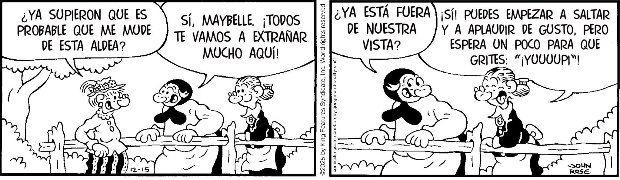 Animated cartoon OCR: ¿YA SUPIERON QUE ES PROBABLE QUE ME MUDE DE ESTA ALDEA? SíMAYBELLE. ¡TODOS TE VAMOS A EXTRAÑAR MUCHO AQUÍ! 12-15 ¿YA ESTÁ FUERA ¡Sí! PUEDES EMPEZAR A SALTAR Y A APLAUDIR DE GUSTOPERO DE NUESTRA VISTA? ESPERA UN POCO PARA QUE GRITES: "YUUUUPI"! 02025 by King Features SyndicateInc. World rights reserved. comicskirgcom.com/barey-google-and-snuffy-smith/ JOHN ROSE ¿ YA SUPIERON QUE ES PROBABLE QUE ME MUDE DE ESTA ALDEA ? SíMAYBELLE . ¡ TODOS TE VAMOS A EXTRAÑAR MUCHO AQUÍ ! 12-15 ¿ YA ESTÁ FUERA ¡ Sí ! PUEDES EMPEZAR A SALTAR Y A APLAUDIR DE GUSTOPERO DE NUESTRA VISTA ? ESPERA UN POCO PARA QUE GRITES : " YUUUUPI " ! 02025 by King Features SyndicateInc. World rights reserved . comicskirgcom.com/barey-google-and-snuffy-smith/ JOHN ROSE