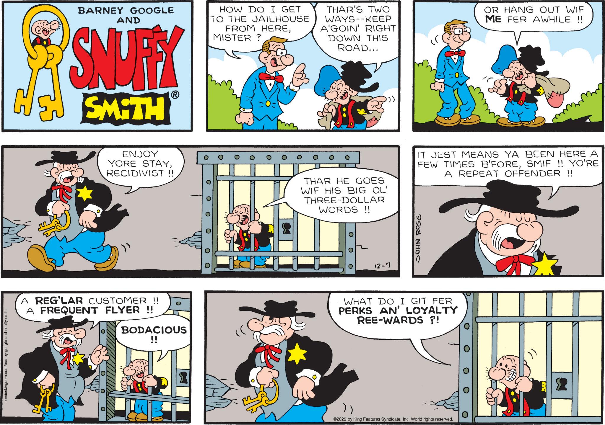 Animation OCR: BARNEY GOOGLE AND SNUFFY SMITH HOW DO I GET TO THE JAILHOUSE FROM HEREMISTER? THAR'S TWO WAYS--KEEP A'GOIN' RIGHT DOWN THIS ROAD... OR HANG OUT WIF ME FER AWHILE !! ENJOY YORE STAYRECIDIVIST !! O O 0 ? 0 ? 00 A REG'LAR CUSTOMER !! A FREQUENT FLYER !! BODACIOUS !! comicskingdom.com/barney-google-and-snuffy-smith O ? O THAR HE GOES WIF HIS BIG OL' THREE-DOLLAR WORDS !! IT JEST MEANS YA BEEN HERE A FEW TIMES B'FORESMIF !! YO'RE A REPEAT OFFENDER !! 12-7 JOHN ROSE WHAT DO I GIT FER PERKS AN' LOYALTY REE-WARDS ?! 0 O }) ©2025 by King Features SyndicateInc. World rights reserved. BARNEY GOOGLE AND SNUFFY SMITH HOW DO I GET TO THE JAILHOUSE FROM HEREMISTER ? THAR'S TWO WAYS -- KEEP A'GOIN ' RIGHT DOWN THIS ROAD ... OR HANG OUT WIF ME FER AWHILE !! ENJOY YORE STAYRECIDIVIST !! O O 0 ? 0 ? 00 A REG'LAR CUSTOMER !! A FREQUENT FLYER !! BODACIOUS !! comicskingdom.com/barney-google-and-snuffy-smith O ? O THAR HE GOES WIF HIS BIG OL ' THREE - DOLLAR WORDS !! IT JEST MEANS YA BEEN HERE A FEW TIMES B'FORESMIF !! YO'RE A REPEAT OFFENDER !! 12-7 JOHN ROSE WHAT DO I GIT FER PERKS AN ' LOYALTY REE - WARDS ? ! 0 O } ) © 2025 by King Features SyndicateInc. World rights reserved .