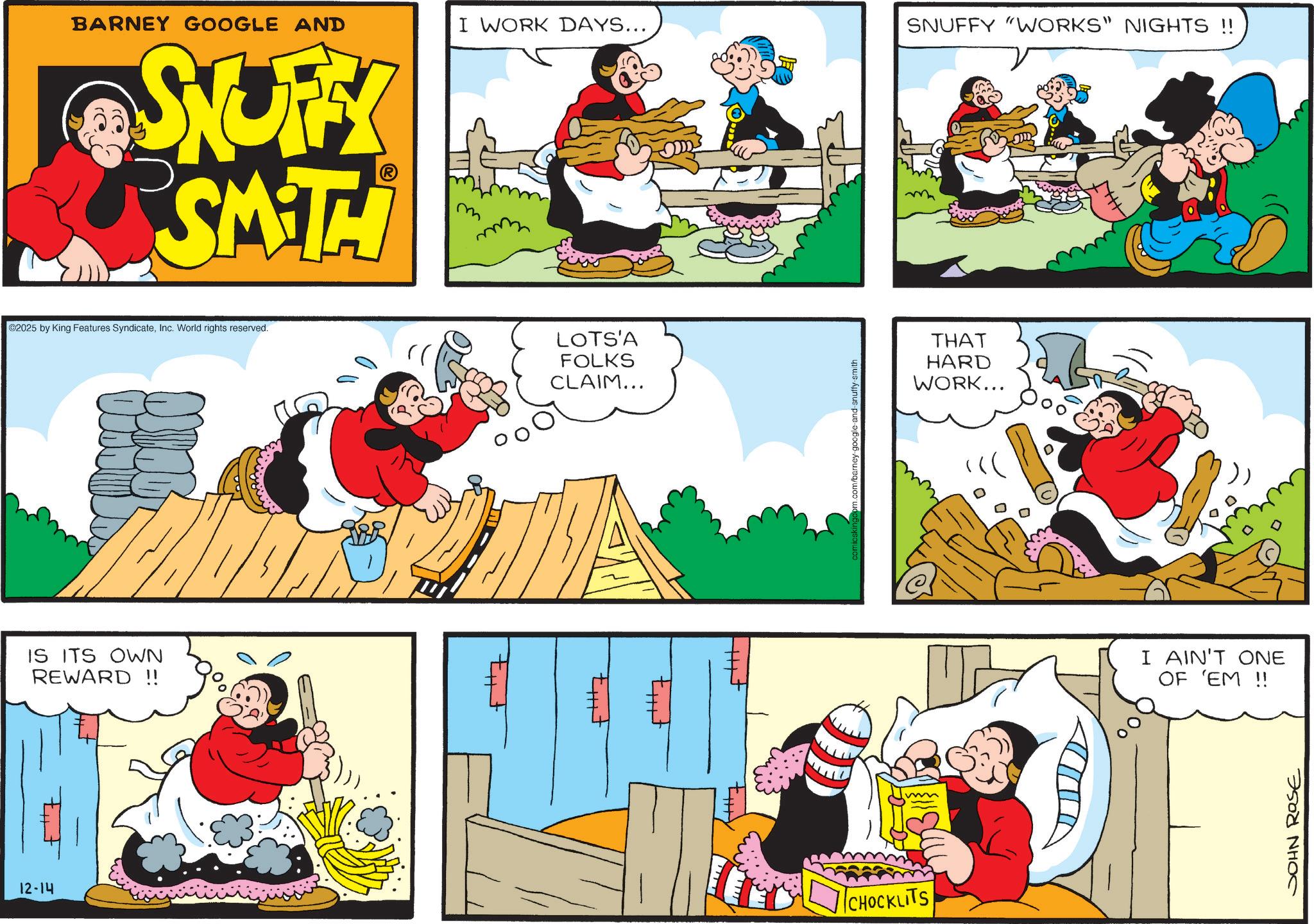 Animation OCR: 12-14 BARNEY GOOGLE AND I WORK DAYS... SNUFFY "WORKS" NIGHTS !! SNUFFY SMITH ©2025 by King Features SyndicateInc. World rights reserved. IS ITS OWN REWARD!! LOTS'A FOLKS CLAIM... == comicskingdom.com/barney-google-and-snuffy-smith CHOCKLITS THAT HARD WORK... I AIN'T ONE OF 'EM !! JOHN ROSE 12-14 BARNEY GOOGLE AND I WORK DAYS ... SNUFFY " WORKS " NIGHTS !! SNUFFY SMITH © 2025 by King Features SyndicateInc. World rights reserved . IS ITS OWN REWARD !! LOTS'A FOLKS CLAIM ... == comicskingdom.com/barney-google-and-snuffy-smith CHOCKLITS THAT HARD WORK ... I AIN'T ONE OF ' EM !! JOHN ROSE
