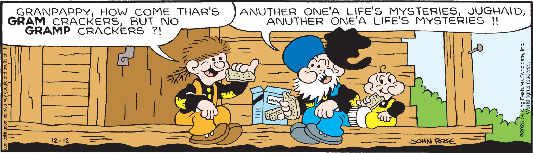 Comics OCR: comicskingdom.com/barney-google-and-snuffy-smith 12-12 GRANPAPPYHOW COME THAR'S GRAM CRACKERSBUT NO GRAMP CRACKERS ?! ANUTHER ONE'A LIFE'S MYSTERIESANUTHER ONE'A LIFE'S MYSTERIES !! JOHN ROSE ©2025 by King Features SyndicateInc. World rights reserved. comicskingdom.com/barney-google-and-snuffy-smith 12-12 GRANPAPPYHOW COME THAR'S GRAM CRACKERSBUT NO GRAMP CRACKERS ? ! ANUTHER ONE'A LIFE'S MYSTERIESANUTHER ONE'A LIFE'S MYSTERIES !! JOHN ROSE © 2025 by King Features SyndicateInc. World rights reserved .