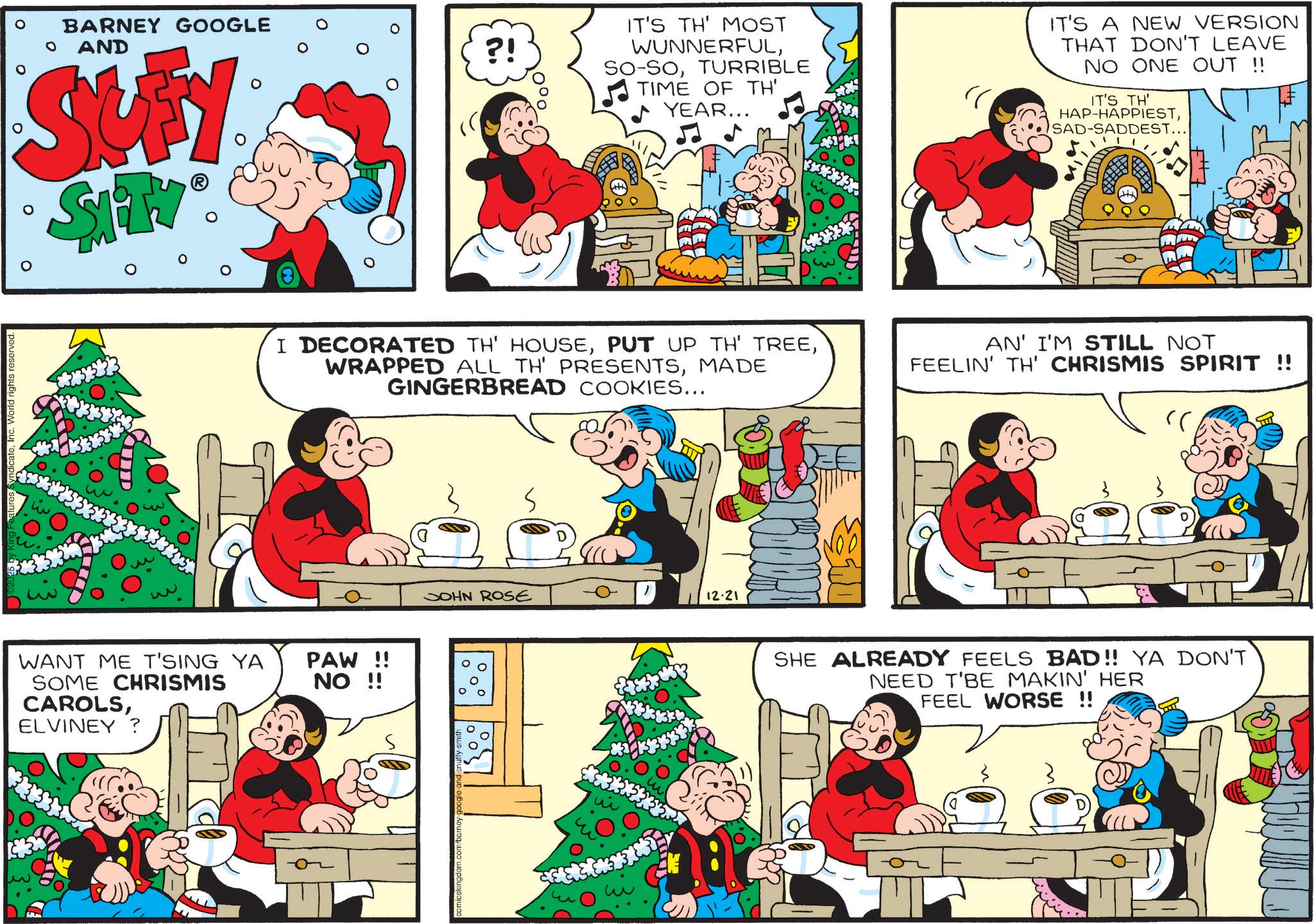 Comic book OCR: Inc. World rights reserved BARNEY GOOGLE AND SUFY ? SAITY® ?! IT'S TH' MOST WUNNERFULTURRIBLE TIME OF TH' YEAR... ? IT'S A NEW VERSION THAT DON'T LEAVE NO ONE OUT !! IT'S TH' HAP-HAPPIESTSAD-SADDEST... D I DECORATED TH' HOUSEMADE GINGERBREAD COOKIES... AN' I'M STILL NOT FEELIN' TH' CHRISMIS SPIRIT !! " WANT ME T'SING YA SOME CHRISMIS CAROLSELVINEY? PAW!! NO !! comicskingdom.co S JOHN ROSE 12-21 ??? ??? SHE ALREADY FEELS BAD!! YA DON'T NEED T'BE MAKIN' HER FEEL WORSE !! Inc. World rights reserved BARNEY GOOGLE AND SUFY ? SAITY® ? ! IT'S TH ' MOST WUNNERFULSO - SOTURRIBLE TIME OF TH ' YEAR ... ? IT'S A NEW VERSION THAT DON'T LEAVE NO ONE OUT !! IT'S TH ' HAP - HAPPIESTSAD - SADDEST ... D I DECORATED TH ' HOUSEPUT UP TH ' TREEWRAPPED ALL TH ' PRESENTSMADE GINGERBREAD COOKIES ... AN ' I'M STILL NOT FEELIN ' TH ' CHRISMIS SPIRIT !! " WANT ME T'SING YA SOME CHRISMIS CAROLSELVINEY ? PAW !! NO !! comicskingdom.co S JOHN ROSE 12-21 ??? ??? SHE ALREADY FEELS BAD !! YA DON'T NEED T'BE MAKIN ' HER FEEL WORSE !!