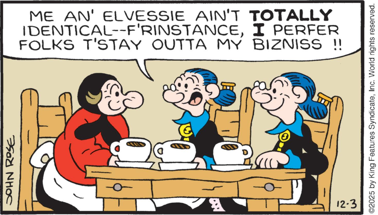 Fiction OCR: JOHN ROSE ME AN' ELVESSIE AIN'T TOTALLY IDENTICAL--F'RINSTANCEI PERFER FOLKS T'STAY OUTTA MY BIZNISS !! 12.3 ©2025 by King Features SyndicateInc. World rights reserved. JOHN ROSE ME AN ' ELVESSIE AIN'T TOTALLY IDENTICAL -- F'RINSTANCEI PERFER FOLKS T'STAY OUTTA MY BIZNISS !! 12.3 © 2025 by King Features SyndicateInc. World rights reserved .