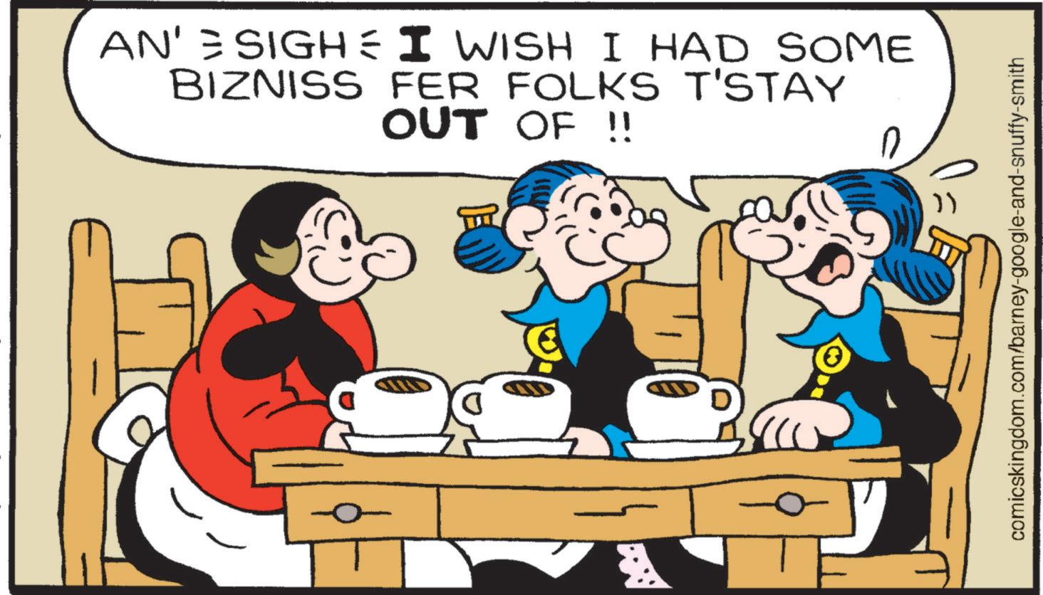 Comics OCR: AN' = SIGH= I WISH I HAD SOME BIZNISS FER FOLKS T'STAY OUT OF !! 0 0 }) comicskingdom.com/barney-google-and-snuffy-smith AN ' = SIGH= I WISH I HAD SOME BIZNISS FER FOLKS T'STAY OUT OF !! 0 0 } ) comicskingdom.com/barney-google-and-snuffy-smith