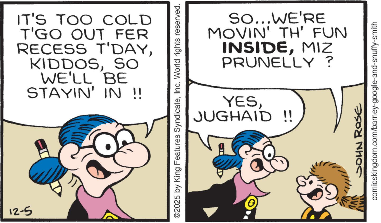 Conversation OCR: 12-5 IT'S TOO COLD T'GO OUT FER RECESS T'DAYSO WE'LL BE STAYIN' IN !! ©2025 by King Features SyndicateInc. World rights reserved. So...WE'RE MOVIN' TH' FUN INSIDEMIZ PRUNELLY? YESJUGHAID !! JOHN ROSE comicskingdom.com/barney-google-and-snuffy-smith 12-5 IT'S TOO COLD T'GO OUT FER RECESS T'DAYSO WE'LL BE STAYIN ' IN !! © 2025 by King Features SyndicateInc. World rights reserved . So ... WE'RE MOVIN ' TH ' FUN INSIDEMIZ PRUNELLY ? YESJUGHAID !! JOHN ROSE comicskingdom.com/barney-google-and-snuffy-smith