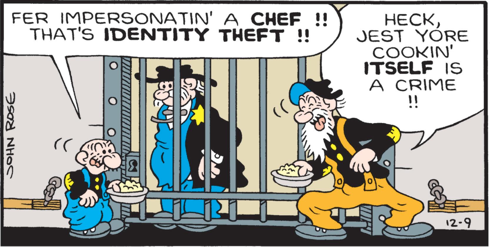 Comics OCR: FER IMPERSONATIN' A CHEF !! THAT'S IDENTITY THEFT !! HECKJEST YORE COOKIN' ITSELF IS A CRIME !! JOHN ROSE rr 12-9 FER IMPERSONATIN ' A CHEF !! THAT'S IDENTITY THEFT !! HECKJEST YORE COOKIN ' ITSELF IS A CRIME !! JOHN ROSE rr 12-9