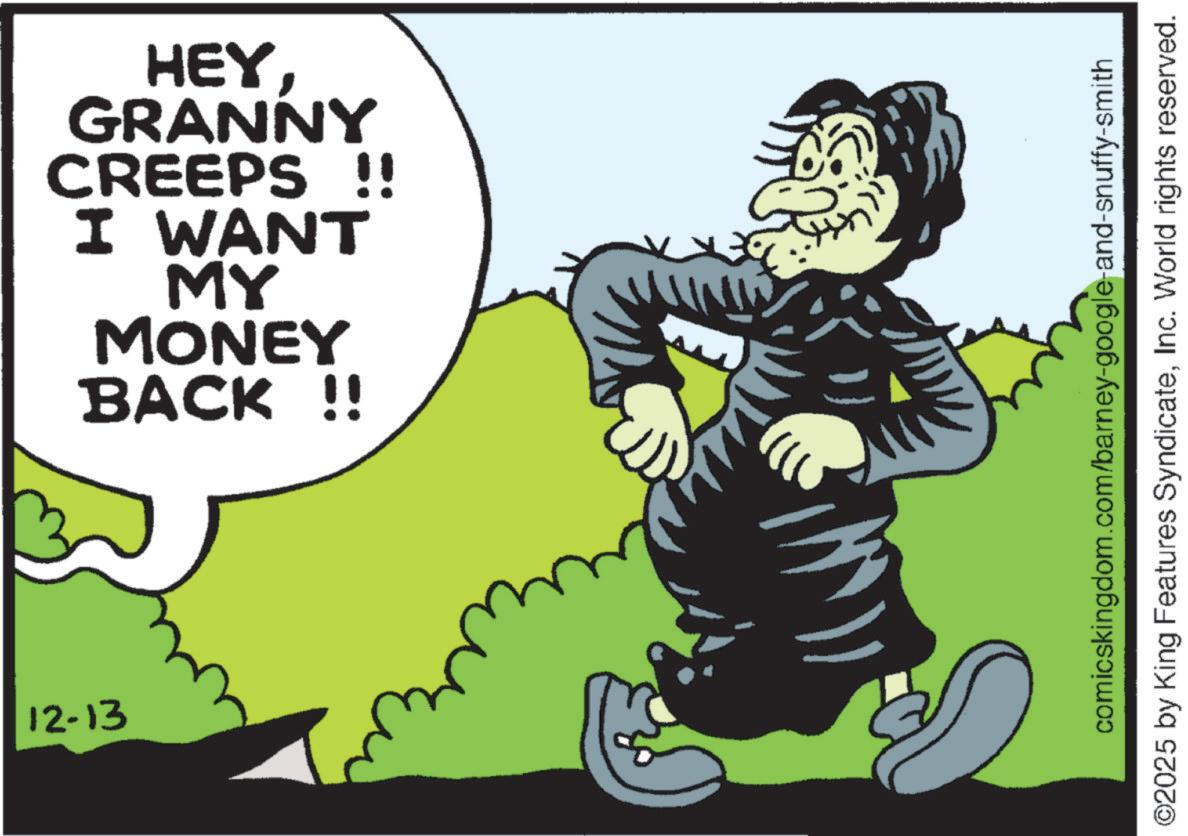 Fictional character OCR: 12-13 HEYGRANNY CREEPS !! I WANT MY MONEY BACK !! comicskingdom.com/barney-google-and-snuffy-smith ©2025 by King Features SyndicateInc. World rights reserved. 12-13 HEYGRANNY CREEPS !! I WANT MY MONEY BACK !! comicskingdom.com/barney-google-and-snuffy-smith © 2025 by King Features SyndicateInc. World rights reserved .