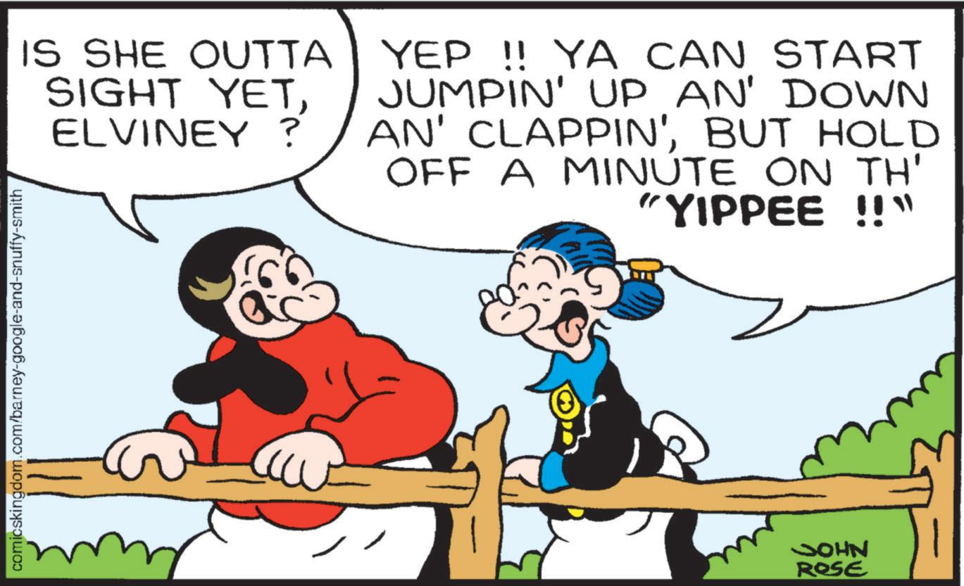 Pleased OCR: IS SHE OUTTA SIGHT YETELVINEY? YEP !! YA CAN START JUMPIN' UP AN' DOWN AN' CLAPPIN'BUT HOLD OFF A MINUTE ON TH' "YIPPEE !!" comicskingdom.com/barney-google-and-snuffy-smith JOHN ROSE IS SHE OUTTA SIGHT YETELVINEY ? YEP !! YA CAN START JUMPIN ' UP AN ' DOWN AN ' CLAPPIN 'BUT HOLD OFF A MINUTE ON TH ' " YIPPEE !! " comicskingdom.com/barney-google-and-snuffy-smith JOHN ROSE
