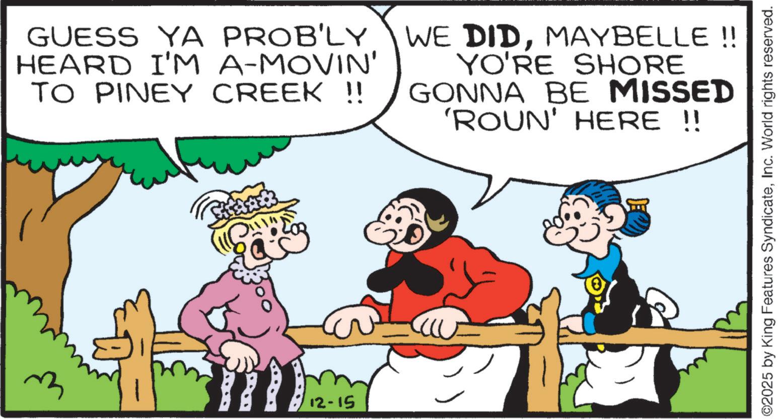 Happiness OCR: GUESS YA PROB'LY HEARD I'M A-MOVIN' TO PINEY CREEK !! WE DIDMAYBELLE!! YO'RE SHORE GONNA BE MISSED 'ROUN' HERE !! 12-15 ©2025 by King Features SyndicateInc. World rights reserved. GUESS YA PROB'LY HEARD I'M A - MOVIN ' TO PINEY CREEK !! WE DIDMAYBELLE !! YO'RE SHORE GONNA BE MISSED ' ROUN ' HERE !! 12-15 © 2025 by King Features SyndicateInc. World rights reserved .