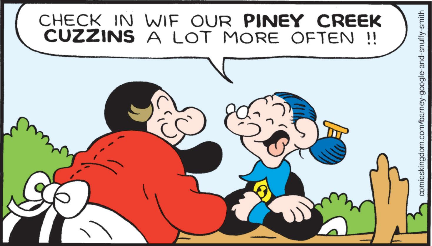 Graphics OCR: CHECK IN WIF OUR PINEY CREEK CUZZINS A LOT MORE OFTEN !! comicskingdom.com/barney-google-and-snuffy-smith CHECK IN WIF OUR PINEY CREEK CUZZINS A LOT MORE OFTEN !! comicskingdom.com/barney-google-and-snuffy-smith