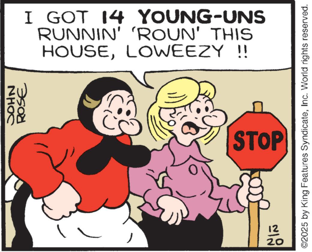 Fictional character OCR: NHOC ROSE I GOT 14 YOUNG-UNS RUNNIN' 'ROUN' THIS HOUSELOWEEZY !! STOP 2100 ©2025 by King Features SyndicateInc. World rights reserved. NHOC ROSE I GOT 14 YOUNG - UNS RUNNIN ' ' ROUN ' THIS HOUSELOWEEZY !! STOP 2100 © 2025 by King Features SyndicateInc. World rights reserved .
