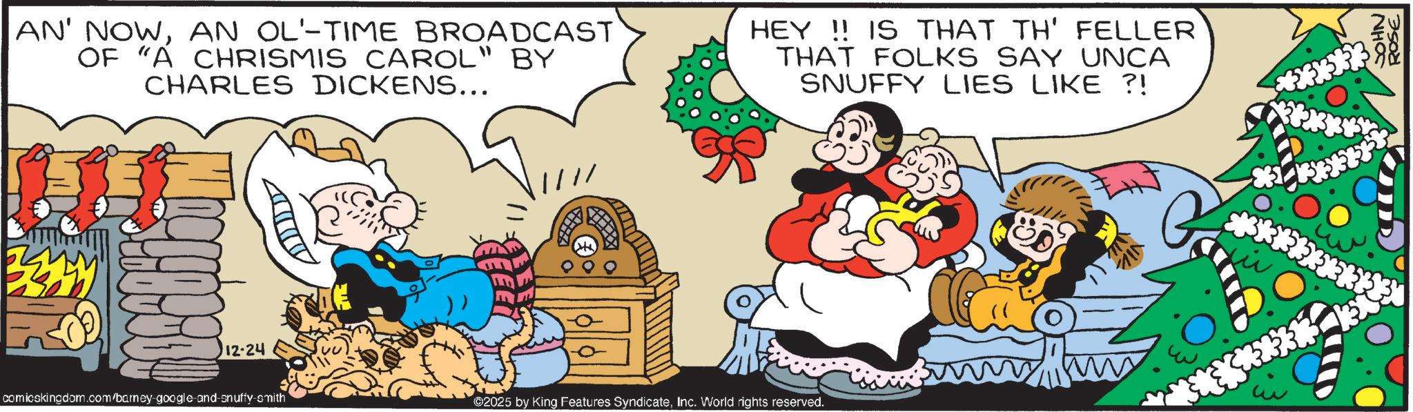 Comic book OCR: AN' NOWAN OL-TIME BROADCAST OF "A CHRISMIS CAROL" BY CHARLES DICKENS... HEY!! IS THAT TH' FELLER' THAT FOLKS SAY UNCA SNUFFY LIES LIKE ?! ? 12-24 comicskingdom.com/barney-google-and-snuffy-smith ©2025 by King Features SyndicateInc. World rights reserved. ??? ***** JOHN ROSE AN ' NOWAN OL - TIME BROADCAST OF " A CHRISMIS CAROL " BY CHARLES DICKENS ... HEY !! IS THAT TH ' FELLER ' THAT FOLKS SAY UNCA SNUFFY LIES LIKE ? ! ? 12-24 comicskingdom.com/barney-google-and-snuffy-smith © 2025 by King Features SyndicateInc. World rights reserved . ??? ***** JOHN ROSE