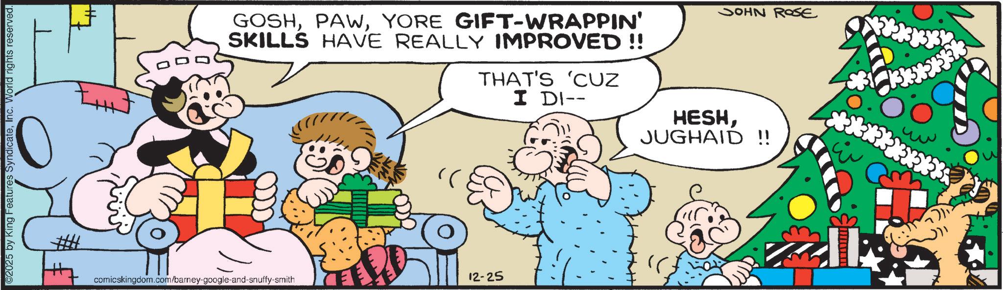 Humour OCR: ©2025 by King Features SyndicateInc. World rights reserved. GOSHYORE GIFT-WRAPPIN' SKILLS HAVE REALLY IMPROVED !! THAT'S 'CUZ I DI-- JOHN ROSE HESHJUGHAID !! comicskingdom.com/barney-google-and-snuffy-smith 12-25 © 2025 by King Features SyndicateInc. World rights reserved . GOSHYORE GIFT - WRAPPIN ' SKILLS HAVE REALLY IMPROVED !! THAT'S ' CUZ I DI-- JOHN ROSE HESHJUGHAID !! comicskingdom.com/barney-google-and-snuffy-smith 12-25