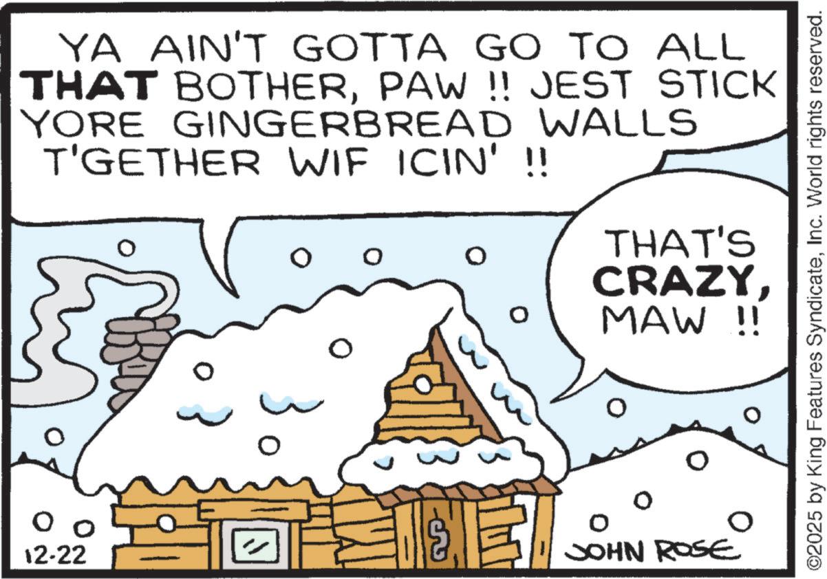 Animation OCR: 12-22 YA AIN'T GOTTA GO TO ALL THAT BOTHERPAW !! JEST STICK YORE GINGERBREAD WALLS T'GETHER WIF ICIN' !! ? 0 THAT'S CRAZYMAW !! JOHN ROSE ©2025 by King Features SyndicateInc. World rights reserved. 12-22 YA AIN'T GOTTA GO TO ALL THAT BOTHERPAW !! JEST STICK YORE GINGERBREAD WALLS T'GETHER WIF ICIN ' !! ? 0 THAT'S CRAZYMAW !! JOHN ROSE © 2025 by King Features SyndicateInc. World rights reserved .