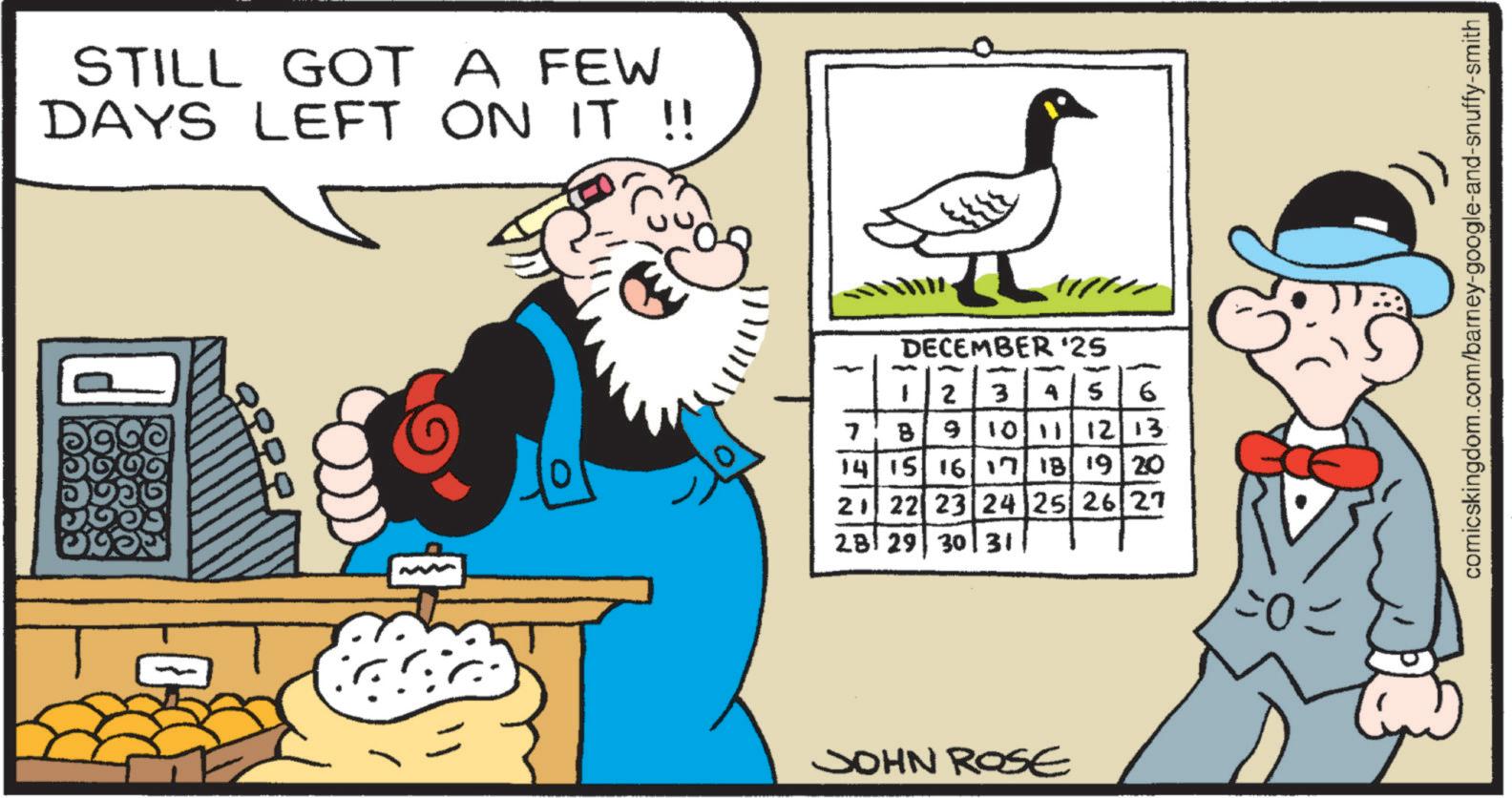 Publication OCR: STILL GOT A FEW DAYS LEFT ON IT !! DECEMBER '25 7 B - 2 3 4 S 6 9 10 11 12 13 14 15 16 17 18 19 20 21 22 23 24 25 26 27 28 29 30 31 JOHN ROSE comicskingdom.com/barney-google-and-snuffy-smith STILL GOT A FEW DAYS LEFT ON IT !! DECEMBER '25 7 B - 2 3 4 S 6 9 10 11 12 13 14 15 16 17 18 19 20 21 22 23 24 25 26 27 28 29 30 31 JOHN ROSE comicskingdom.com/barney-google-and-snuffy-smith