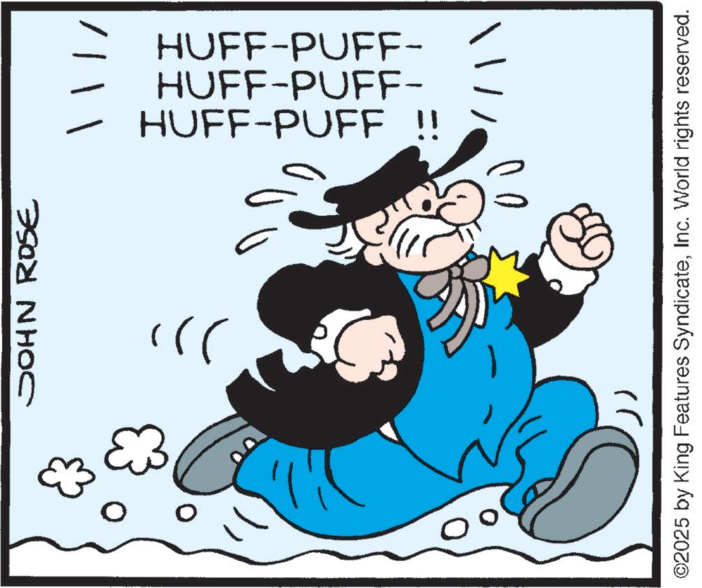 Moustache OCR: JOHN ROSE }); HUFF-PUFF !! HUFF-PUFF- HUFF-PUFF- ')) ©2025 by King Features SyndicateInc. World rights reserved. JOHN ROSE } ) ; HUFF - PUFF !! HUFF - PUFF- HUFF - PUFF- ' ) ) © 2025 by King Features SyndicateInc. World rights reserved .
