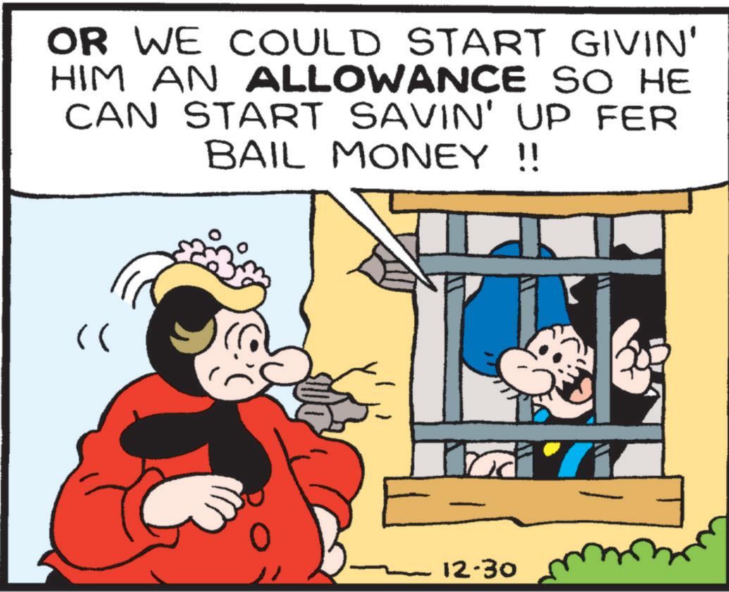 Conversation OCR: OR WE COULD START GIVIN' HIM AN ALLOWANCE SO HE CAN START SAVIN' UP FER BAIL MONEY !! " 12-30 OR WE COULD START GIVIN ' HIM AN ALLOWANCE SO HE CAN START SAVIN ' UP FER BAIL MONEY !! " 12-30