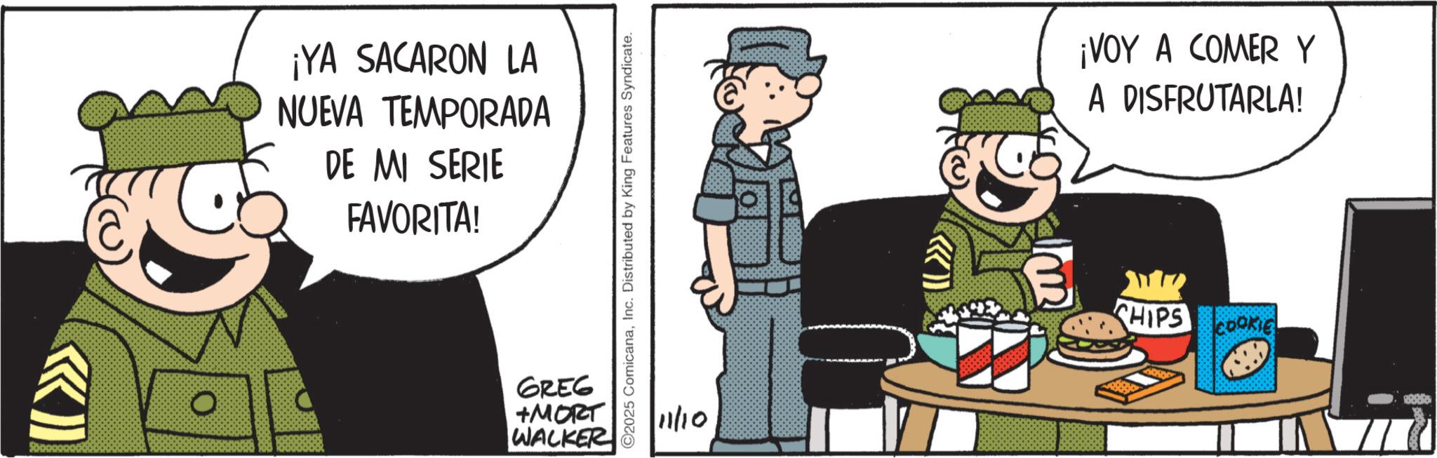 Animated cartoon OCR: ¡YA SACARON LA NUEVA TEMPORADA DE MI SERIE FAVORITA! 0 GREG +MORT WALKER ©2025 ComicanaInc. Distributed by King Features Syndicate. 11/10 ¡VOY A COMER Y A DISFRUTARLA! B CHIPS COOKIE ¡ YA SACARON LA NUEVA TEMPORADA DE MI SERIE FAVORITA ! 0 GREG + MORT WALKER © 2025 ComicanaInc. Distributed by King Features Syndicate . 11/10 ¡ VOY A COMER Y A DISFRUTARLA ! B CHIPS COOKIE