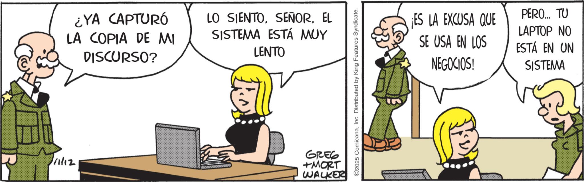 Animated cartoon OCR: 111/12 ¿YA CAPTURÓ LA COPIA DE MI DISCURSO? LO SIENTOEL SISTEMA ESTÁ MUY LENTO GREG +MORT WALKER ©2025 ComicanaInc. Distributed by King Features Syndicate. ¡ES LA EXCUSA QUE PERO... TU LAPTOP NO SE USA EN LOS ESTÁ EN UN NEGOCIOS! SISTEMA 111/12 ¿ YA CAPTURÓ LA COPIA DE MI DISCURSO ? LO SIENTOEL SISTEMA ESTÁ MUY LENTO GREG + MORT WALKER © 2025 ComicanaInc. Distributed by King Features Syndicate . ¡ ES LA EXCUSA QUE PERO ... TU LAPTOP NO SE USA EN LOS ESTÁ EN UN NEGOCIOS ! SISTEMA