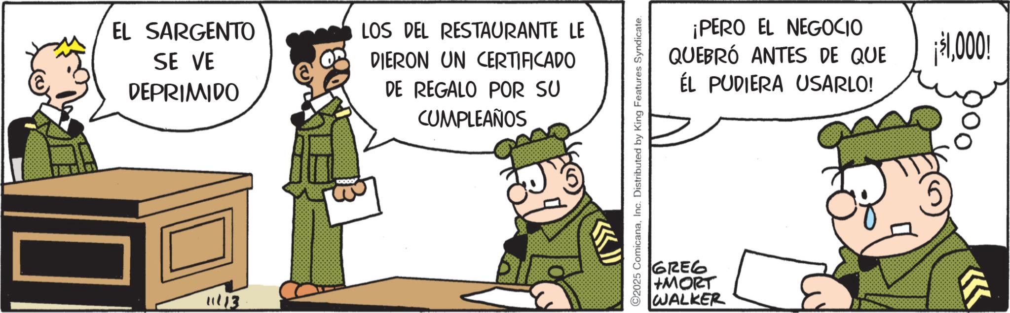 Animated cartoon OCR: EL SARGENTO SE VE DEPRIMIDO LOS DEL RESTAURANTE LE DIERON UN CERTIFICADO DE REGALO POR SU CUMPLEAÑOS 11/13 2025 ComicanaInc. Distributed by King Features Syndicate. ¡PERO EL NEGOCIO QUEBRÓ ANTES DE QUE ÉL PUDIERA USARLO! GREG +MORT WALKER ¡$1000! EL SARGENTO SE VE DEPRIMIDO LOS DEL RESTAURANTE LE DIERON UN CERTIFICADO DE REGALO POR SU CUMPLEAÑOS 11/13 2025 ComicanaInc. Distributed by King Features Syndicate . ¡ PERO EL NEGOCIO QUEBRÓ ANTES DE QUE ÉL PUDIERA USARLO ! GREG + MORT WALKER ¡ $ 1000 !