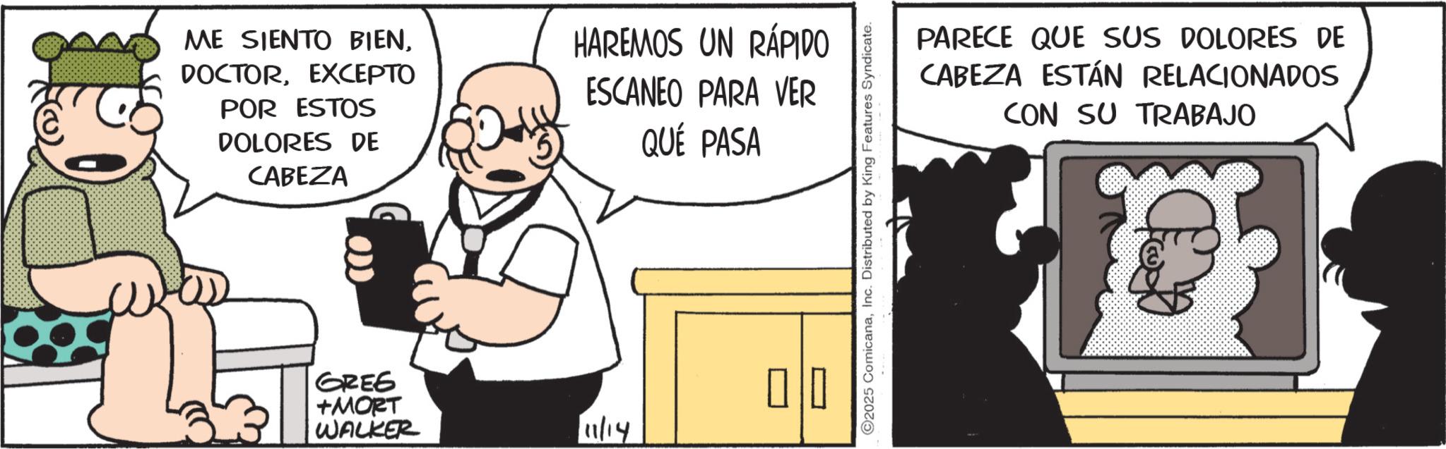 Animated cartoon OCR: ME SIENTO BIENEXCEPTO POR ESTOS DOLORES DE CABEZA HAREMOS UN RÁPIDO ESCANEO PARA VER QUE PASA GREE +MORT WALKER ? ? ? 11/14 2025 ComicanaInc. Distributed by King Features Syndicate. PARECE QUE SUS DOLORES DE CABEZA ESTÁN RELACIONADOS CON SU TRABAJO ME SIENTO BIENEXCEPTO POR ESTOS DOLORES DE CABEZA HAREMOS UN RÁPIDO ESCANEO PARA VER QUE PASA GREE + MORT WALKER ? ? ? 11/14 2025 ComicanaInc. Distributed by King Features Syndicate . PARECE QUE SUS DOLORES DE CABEZA ESTÁN RELACIONADOS CON SU TRABAJO