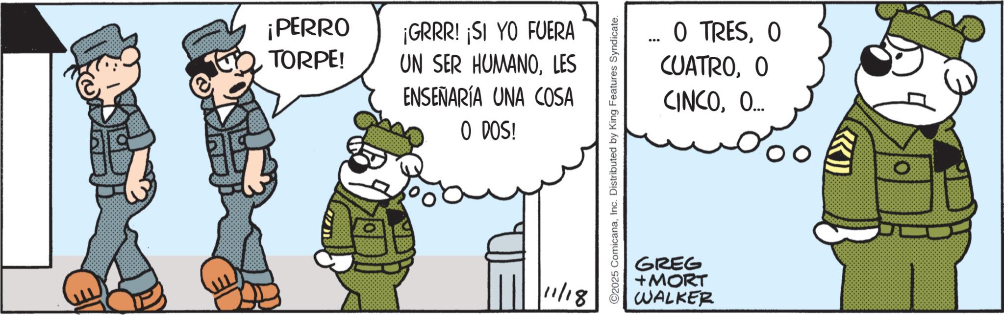 Fictional character OCR: ¡PERRO TORPE! ¡GRRR! ¡SI YO FUERA UN SER HUMANOLES ENSEÑARÍA UNA COSA O DOS! 11/18 ©2025 ComicanaInc. Distributed by King Features Syndicate. O TRESO CUATROO CINCOO... GREG + MORT WALKER ¡ PERRO TORPE ! ¡ GRRR ! ¡ SI YO FUERA UN SER HUMANOLES ENSEÑARÍA UNA COSA O DOS ! 11/18 © 2025 ComicanaInc. Distributed by King Features Syndicate . O TRESO CUATROO CINCOO ... GREG + MORT WALKER