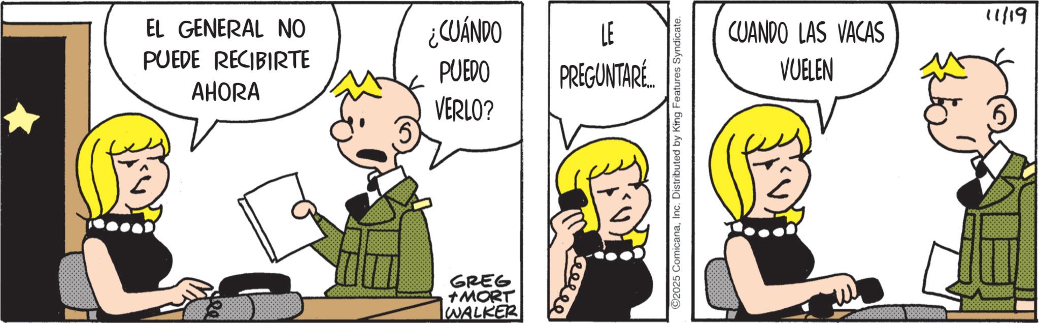 Graphics OCR: EL GENERAL NO PUEDE RECIBIRTE AHORA Dob ¿CUÁNDO LE PUEDO PREGUNTARÉ... VERLO? GREG +MORT WALKER keesee ©2025 ComicanaInc. Distributed by King Features Syndicate. 11/19 CUANDO LAS VACAS VUELEN EL GENERAL NO PUEDE RECIBIRTE AHORA Dob ¿ CUÁNDO LE PUEDO PREGUNTARÉ ... VERLO ? GREG + MORT WALKER keesee © 2025 ComicanaInc. Distributed by King Features Syndicate . 11/19 CUANDO LAS VACAS VUELEN