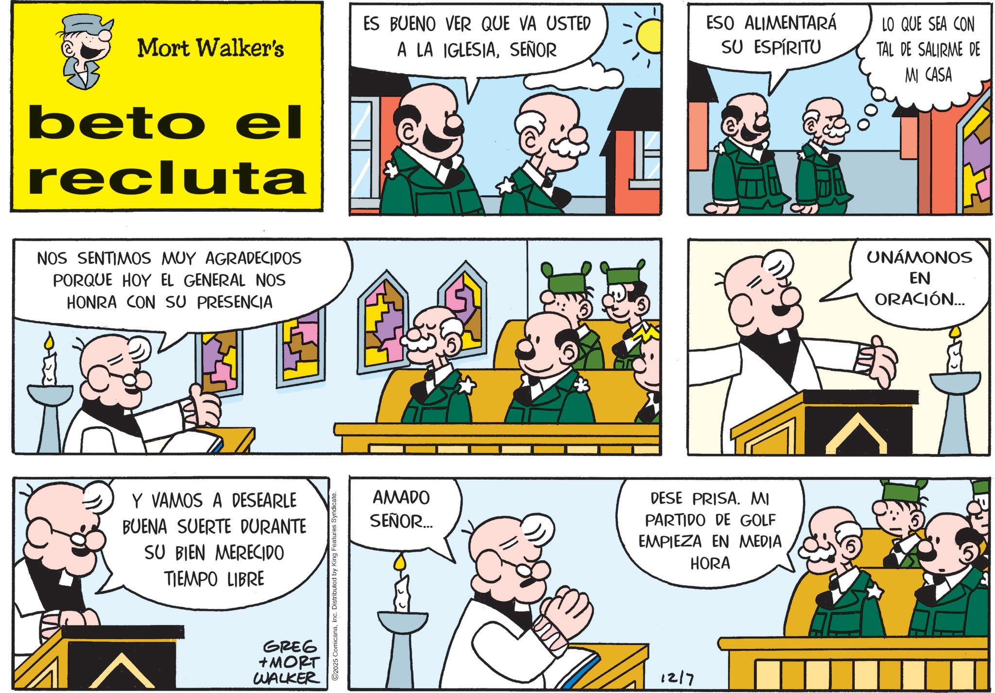 Publication OCR: ES BUENO VER QUE VA USTED Mort Walker's A LA IGLESIASEÑOR beto el recluta NOS SENTIMOS MUY AGRADECIDOS PORQUE HOY EL GENERAL NOS HONRA CON SU PRESENCIA Y VAMOS A DESEARLE BUENA SUERTE DURANTE SU BIEN MERECIDO TIEMPO LIBRE GREG +MORT WALKER O2025 ComicanaInc. Distributed by King Features Syndicate ESO ALIMENTARÁ SU ESPÍRITU LO QUE SEA CON TAL DE SALIRME DE MI CASA AMADO SEÑOR... DESE PRISA. MI PARTIDO DE GOLF EMPIEZA EN MEDIA HORA 1217 C UNÁMONOS EN ORACIÓN... A ES BUENO VER QUE VA USTED Mort Walker's A LA IGLESIASEÑOR beto el recluta NOS SENTIMOS MUY AGRADECIDOS PORQUE HOY EL GENERAL NOS HONRA CON SU PRESENCIA Y VAMOS A DESEARLE BUENA SUERTE DURANTE SU BIEN MERECIDO TIEMPO LIBRE GREG + MORT WALKER O2025 ComicanaInc. Distributed by King Features Syndicate ESO ALIMENTARÁ SU ESPÍRITU LO QUE SEA CON TAL DE SALIRME DE MI CASA AMADO SEÑOR ... DESE PRISA . MI PARTIDO DE GOLF EMPIEZA EN MEDIA HORA 1217 C UNÁMONOS EN ORACIÓN ... A