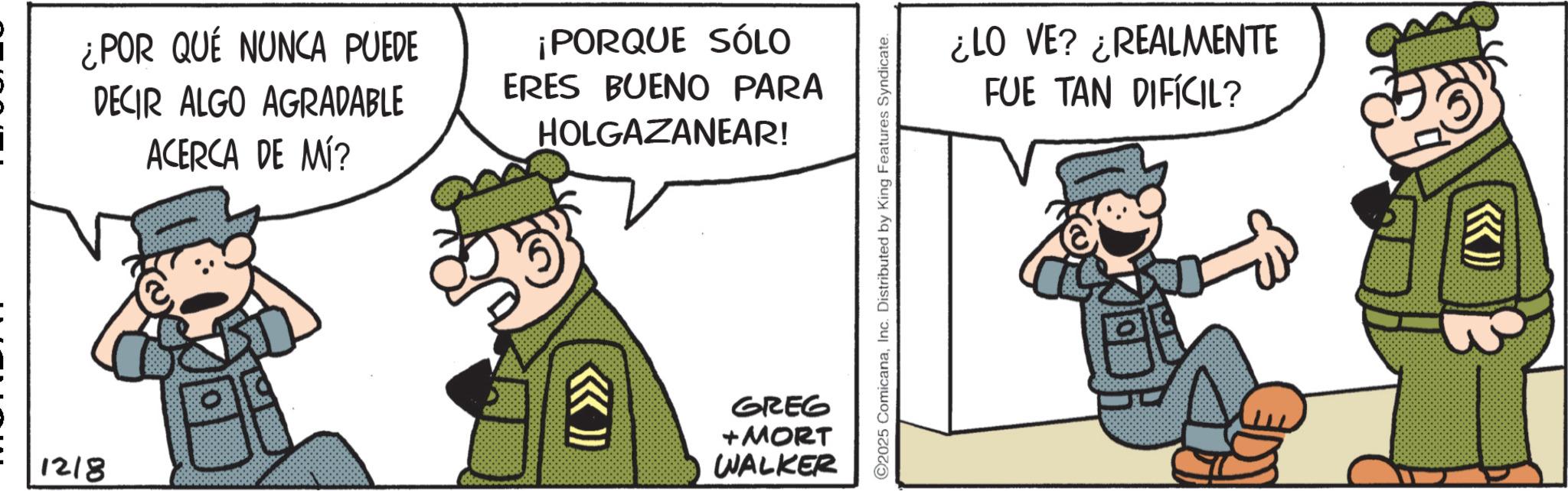 Comics OCR: 1218 ¿POR QUÉ NUNCA PUEDE DECIR ALGO AGRADABLE ACERCA DE MÍ? ¡PORQUE SÓLO ERES BUENO PARA HOLGAZANEAR! (( >>>> GREG + MORT WALKER ©2025 ComicanaInc. Distributed by King Features Syndicate. ¿LO VE? ¿REALMENTE FUE TAN DIFÍCIL? 1218 ¿ POR QUÉ NUNCA PUEDE DECIR ALGO AGRADABLE ACERCA DE MÍ ? ¡ PORQUE SÓLO ERES BUENO PARA HOLGAZANEAR ! ( ( >>>> GREG + MORT WALKER © 2025 ComicanaInc. Distributed by King Features Syndicate . ¿ LO VE ? ¿ REALMENTE FUE TAN DIFÍCIL ?