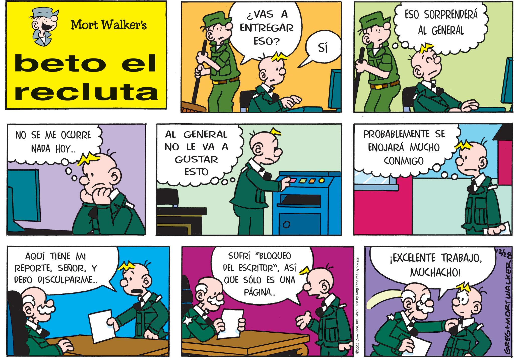 Animation OCR: Mort Walker's beto el recluta ¿VAS A ENTREGAR ESO? Sí ESO SORPRENDERÁ AL GENERAL NO SE ME OCURRE NADA HOY... AL GENERAL NO LE VA A GUSTAR ESTO PROBABLEMENTE SE ENOJARÁ MUCHO CONMIGO AQUÍ TIENE MI REPORTEY DEBO DISCULPARME... SUFRÍ "BLOQUEO DEL ESCRITORASÍ QUE SÓLO ES UNA PÁGINA... ©2025 ComicanaInc. Distributed by King Features Syndicate. ¡EXCELENTE TRABAJOMUCHACHO! 12/28 GREG MORT WA Mort Walker's beto el recluta ¿ VAS A ENTREGAR ESO ? Sí ESO SORPRENDERÁ AL GENERAL NO SE ME OCURRE NADA HOY ... AL GENERAL NO LE VA A GUSTAR ESTO PROBABLEMENTE SE ENOJARÁ MUCHO CONMIGO AQUÍ TIENE MI REPORTEY DEBO DISCULPARME ... SUFRÍ " BLOQUEO DEL ESCRITORASÍ QUE SÓLO ES UNA PÁGINA ... © 2025 ComicanaInc. Distributed by King Features Syndicate . ¡ EXCELENTE TRABAJOMUCHACHO ! 12/28 GREG MORT WA