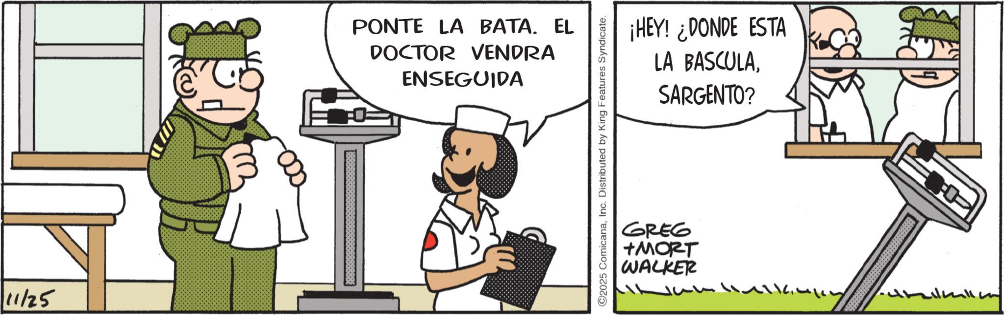 Animated cartoon OCR: 11/25 PONTE LA BATA. EL DOCTOR VENDRA ENSEGUIDA C2025 ComicanaInc. Distributed by King Features Syndicate. ¡HEY! ¿DONDE ESTA LA BASCULASARGENTO? GREG +MORT WALKER ??^???? 11/25 PONTE LA BATA . EL DOCTOR VENDRA ENSEGUIDA C2025 ComicanaInc. Distributed by King Features Syndicate . ¡ HEY ! ¿ DONDE ESTA LA BASCULASARGENTO ? GREG + MORT WALKER ? ? ^ ? ???
