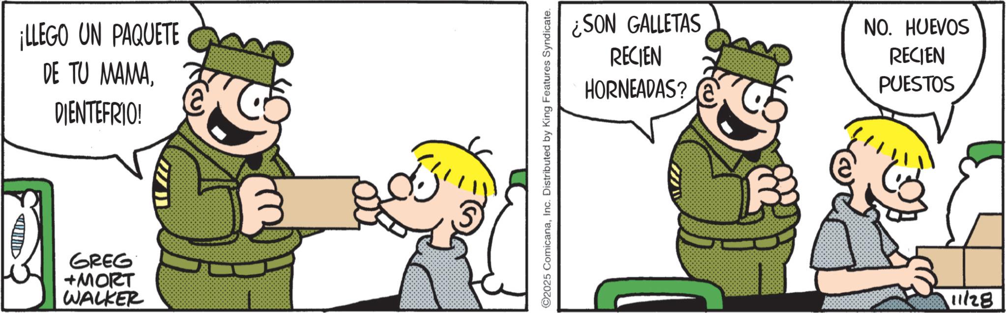 Fictional character OCR: ¡LLEGO UN PAQUETE DE TU MAMADIENTEFRIO! > ?? GREG +MORT WALKER ¿SON GALLETAS ©2025 ComicanaInc. Distributed by King Features Syndicate. RECIEN HORNEADAS? NO. HUEVOS RECIEN PUESTOS 11/28 ¡ LLEGO UN PAQUETE DE TU MAMADIENTEFRIO ! > ?? GREG + MORT WALKER ¿ SON GALLETAS © 2025 ComicanaInc. Distributed by King Features Syndicate . RECIEN HORNEADAS ? NO . HUEVOS RECIEN PUESTOS 11/28