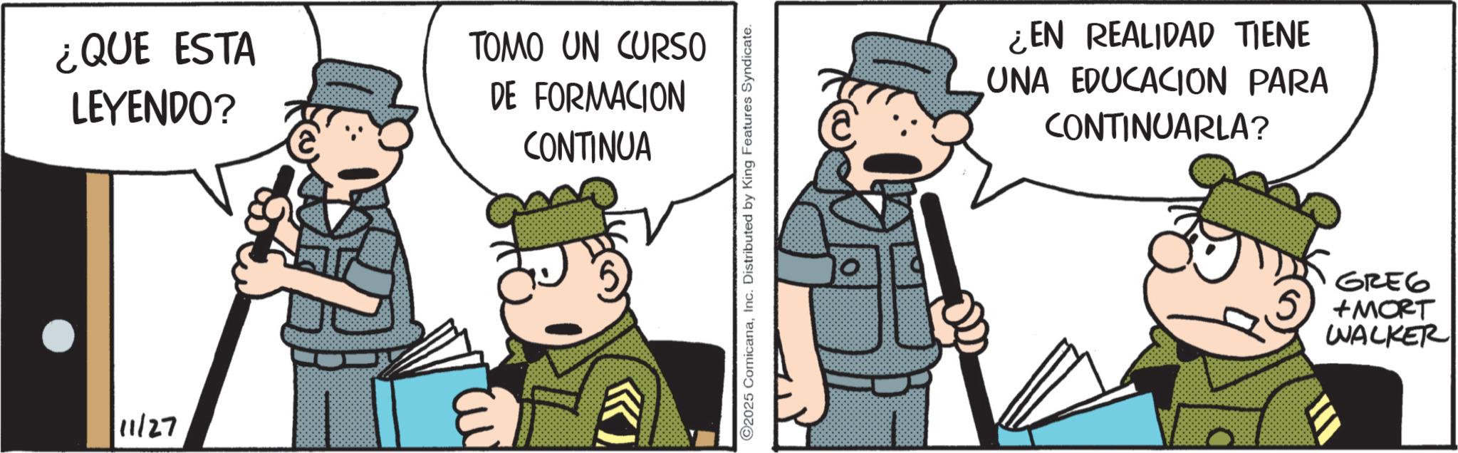 Comic book OCR: ¿QUE ESTA LEYENDO? TOMO UN CURSO DE FORMACION CONTINUA 11/27 E ©2025 ComicanaInc. Distributed by King Features Syndicate. ¿EN REALIDAD TIENE UNA EDUCACION PARA CONTINUARLA? GREG +MORT WALKER ¿ QUE ESTA LEYENDO ? TOMO UN CURSO DE FORMACION CONTINUA 11/27 E © 2025 ComicanaInc. Distributed by King Features Syndicate . ¿ EN REALIDAD TIENE UNA EDUCACION PARA CONTINUARLA ? GREG + MORT WALKER