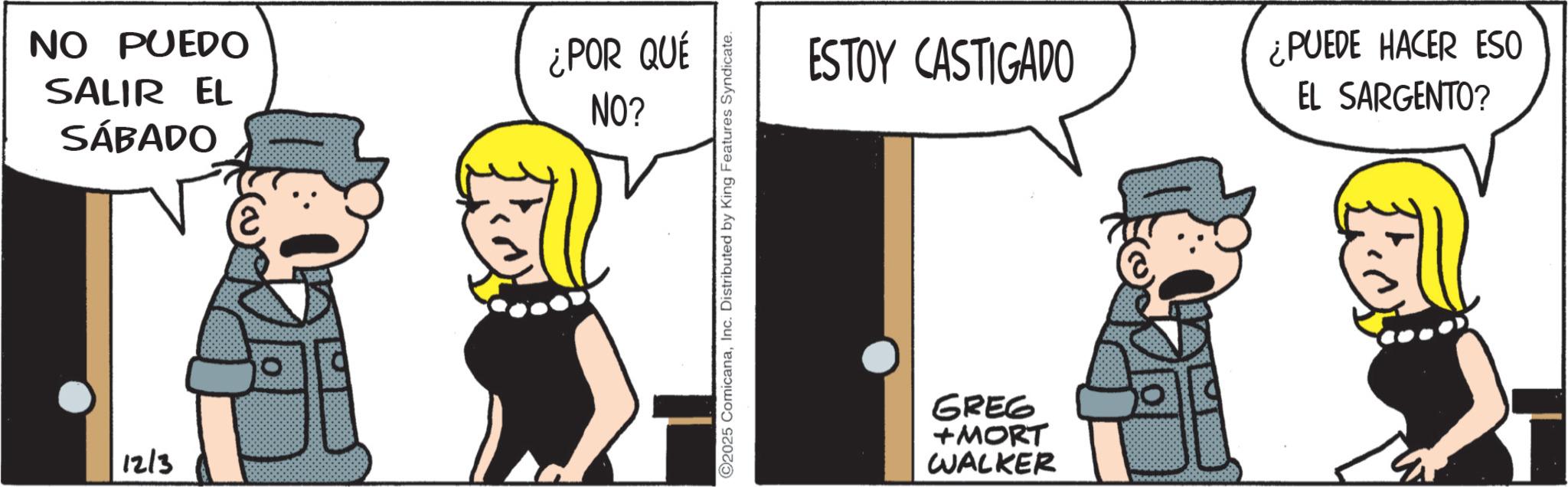 Animated cartoon OCR: NO PUEDO SALIR EL SÁBADO ¿POR QUÉ NO? 12/3 2025 ComicanaInc. Distributed by King Features Syndicate. ESTOY CASTIGADO ¿PUEDE HACER ESO EL SARGENTO? GREG +MORT WALKER NO PUEDO SALIR EL SÁBADO ¿ POR QUÉ NO ? 12/3 2025 ComicanaInc. Distributed by King Features Syndicate . ESTOY CASTIGADO ¿ PUEDE HACER ESO EL SARGENTO ? GREG + MORT WALKER