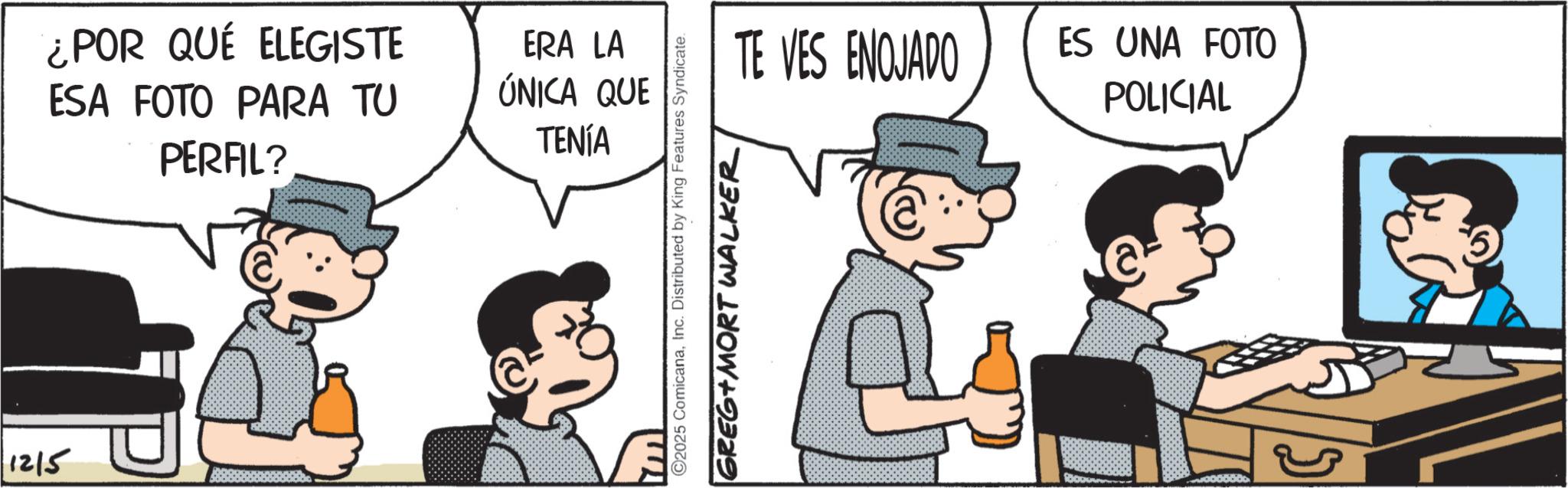 Publication OCR: 1215 ¿POR QUÉ ELEGISTE ESA FOTO PARA TU PERFIL? ERA LA ÚNICA QUE TENÍA TE VES ENOJADO ©2025 ComicanaInc. Distributed by King Features Syndicate. GREG+MORT WALKER ES UNA FOTO POLICIAL 1215 ¿ POR QUÉ ELEGISTE ESA FOTO PARA TU PERFIL ? ERA LA ÚNICA QUE TENÍA TE VES ENOJADO © 2025 ComicanaInc. Distributed by King Features Syndicate . GREG + MORT WALKER ES UNA FOTO POLICIAL