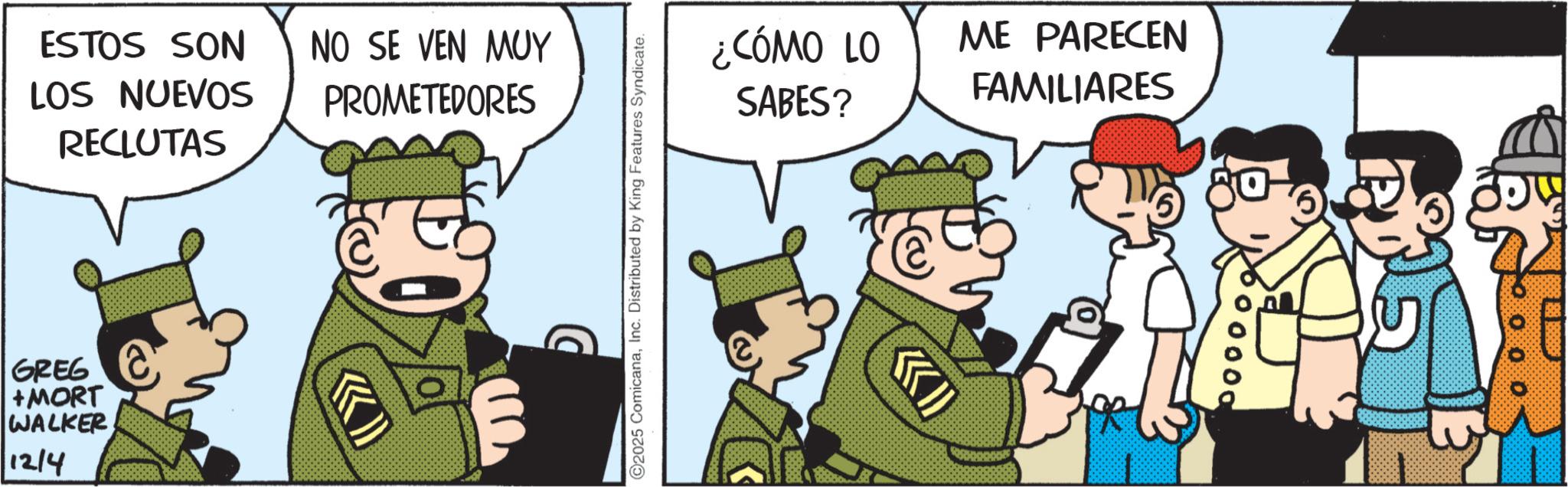 Photo caption OCR: ESTOS SON LOS NUEVOS RECLUTAS GREG +MORT WALKER 12/4 NO SE VEN MUY PROMETEDORES D O2025 ComicanaInc. Distributed by King Features Syndicate. ¿CÓMO LO SABES? ME PARECEN FAMILIARES 00000 ESTOS SON LOS NUEVOS RECLUTAS GREG + MORT WALKER 12/4 NO SE VEN MUY PROMETEDORES D O2025 ComicanaInc. Distributed by King Features Syndicate . ¿ CÓMO LO SABES ? ME PARECEN FAMILIARES 00000