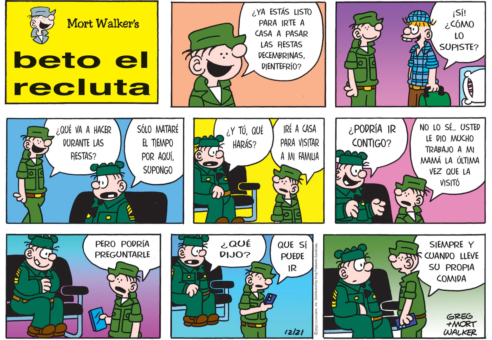 Photo caption OCR: Mort Walker's beto el recluta ¿YA ESTÁS LISTO PARA IRTE A CASA A PASAR LAS FIESTAS DECEMBRINASDIENTEFRÍO? ¡Sí! ¿CÓMO LO SUPISTE? m ¿QUÉ VA A HACER SÓLO MATARÉ DURANTE LAS EL TIEMPO ¿Y TÚQUÉ HARÁS? IRE A CASA PARA VISITAR ¿PODRÍA IR CONTIGO? RESTAS? POR AQUÍA MI FAMILIA SUPONGO PERO PODRÍA PREGUNTARLE ¿QUÉ DIJO? QUE SÍ PUEDE IR 12/21 ©2025 ComicanaInc. Distributed by King Features S NO LO SE... USTED LE DIO MUCHO TRABAJO A MI MAMÁ LA ÚLTIMA VEZ QUE LA VISITÓ SIEMPRE Y I CUANDO LLEVE SU PROPIA COMIDA GREG +MORT WALKER Mort Walker's beto el recluta ¿ YA ESTÁS LISTO PARA IRTE A CASA A PASAR LAS FIESTAS DECEMBRINASDIENTEFRÍO ? ¡ Sí ! ¿ CÓMO LO SUPISTE ? m ¿ QUÉ VA A HACER SÓLO MATARÉ DURANTE LAS EL TIEMPO ¿ Y TÚQUÉ HARÁS ? IRE A CASA PARA VISITAR ¿ PODRÍA IR CONTIGO ? RESTAS ? POR AQUÍA MI FAMILIA SUPONGO PERO PODRÍA PREGUNTARLE ¿ QUÉ DIJO ? QUE SÍ PUEDE IR 12/21 © 2025 ComicanaInc. Distributed by King Features S NO LO SE ... USTED LE DIO MUCHO TRABAJO A MI MAMÁ LA ÚLTIMA VEZ QUE LA VISITÓ SIEMPRE Y I CUANDO LLEVE SU PROPIA COMIDA GREG + MORT WALKER